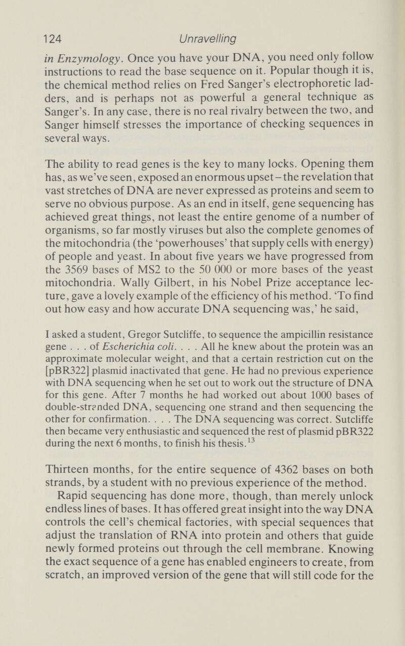6 Regulation Scientists perceive the hazards and call a halt, but regulations and greater knowledge clear the way Shotguns are powerful weapons, open to misuse. They are also extremely valuable in the right hands. The balance of risk and power is a fine one; it exercised the scientific community for many months, and continues to be of the utmost importance. The chron¬ icle of concern over the safety of recombinant DNA is long and convoluted, amply documented elsewhere,^ but a short summary of some of the concerns and some of the solutions is essential here. In the early days of the science, heady claims rang out about the benefits of being able to engineer DNA to suit. At the same time there loomed the indistinct, but nevertheless frightening, hazards. That the dangers seemed somehow vague did nothing to ease fears. Indeed, ignorance magnified fear, so that the risks apparently were magnified. Paul Berg's intention to put SV40 into E. coli let the cat out of the bag at almost the last hour. E. coli is a natural inhabitant of man's gut. What if some bacteria had escaped from Berg's lab? What if they had infected one of the workers? What if they had passed the SV40 DNA on to some of that worker's cells? SV40 occasionally causes cancer in cells; could the escape of E. coli containing SV40 cause cancer in a human being? It seemed unlikely, but nobody knew. Could it, even worse, spread like an infectious disease, causing cancer in all who came into contact with the engineered escapee? Not only did people not know, they didn't even have the slightest idea. Viral tumour DNA poses an obvious threat, but even benign experiments could go awry. What would happen if an E. coli able to manufacture insulin escaped and took up residence in the human gut? The victim's control over glucose metabolism might vanish completely, with dire effects. And those are accidents. What if some thoroughly misguided researcher decided to insert