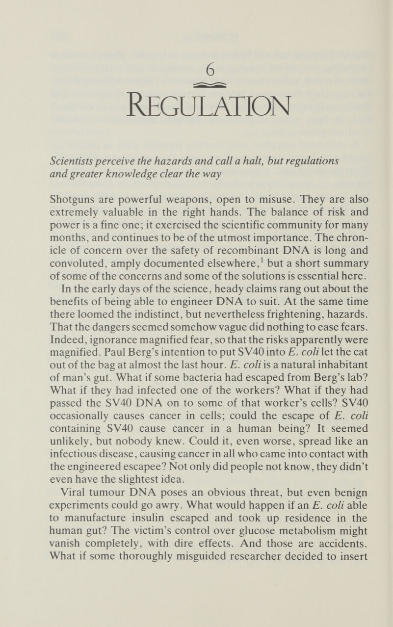 128 Regulation otes, exemplified by ourselves. The prokaryotes evolved first, but the two lines have been separate for the best part of a billion years. In that time, barriers to the free flow of genetic information between the two lines have sprung up, notwithstanding the viruses - neither pro- nor eukaryotes, but often go-betweens - that plague our lives. Genetic engineering purposely and wilfully penetrates those barriers and mixes DNA from the two realms. Is this a dangerous practice? And if it is, would it rob scientists of their liberty if they were totally forbidden to explore recombination? Some critics, notably Dr Robert Sinsheimer, professor of biology at California Institute of Technology, believed firmly that, intellec¬ tual freedom or no, these barriers should not be knowingly breached. 'Would we,' Sinsheimer asked, 'wish to claim the right of individual scientists to be free to create novel self-perpetuating organisms likely to spread about the planet in an uncontrollable manner for better or worse?' He answered his own question: 'I think not. . . . Science has become too potent. It is no longer enough to wave the flag of Galileo.'^ Sinsheimer spoke for a small, but very concerned, group of scientists when he said: People seriously wonder if through our cleverness we may not blunder into worse dilemmas than we seek to solve. They are concerned not only for the vagrant lethal virus or the escaped mutant deadly microbe, but also for the awful potential that we might inadvertently so arm the anarchic in our society as to shatter its bonds or conversely so arm the tyrannical in our society as to forever imprison liberty.^ Sinsheimer's solution was to imprison science, for its own good and for a short time only; but in the end other counsel prevailed. Prisoner and gaoler at once Arguments about probabilities and odds, worst-case scenarios and maximal disruption effects hide the fact that our ignorance of the realities was, at the time, staggering. It was, quite simply, imposs¬ ible to agree to any assessment of risk, other than that there certainly was some risk. To their credit, the scientific community did not let this prevent them tackling the problem head on. Cynics may say that the threat of externally imposed legislation was the stick that drove the molecular biologists forward, but there was