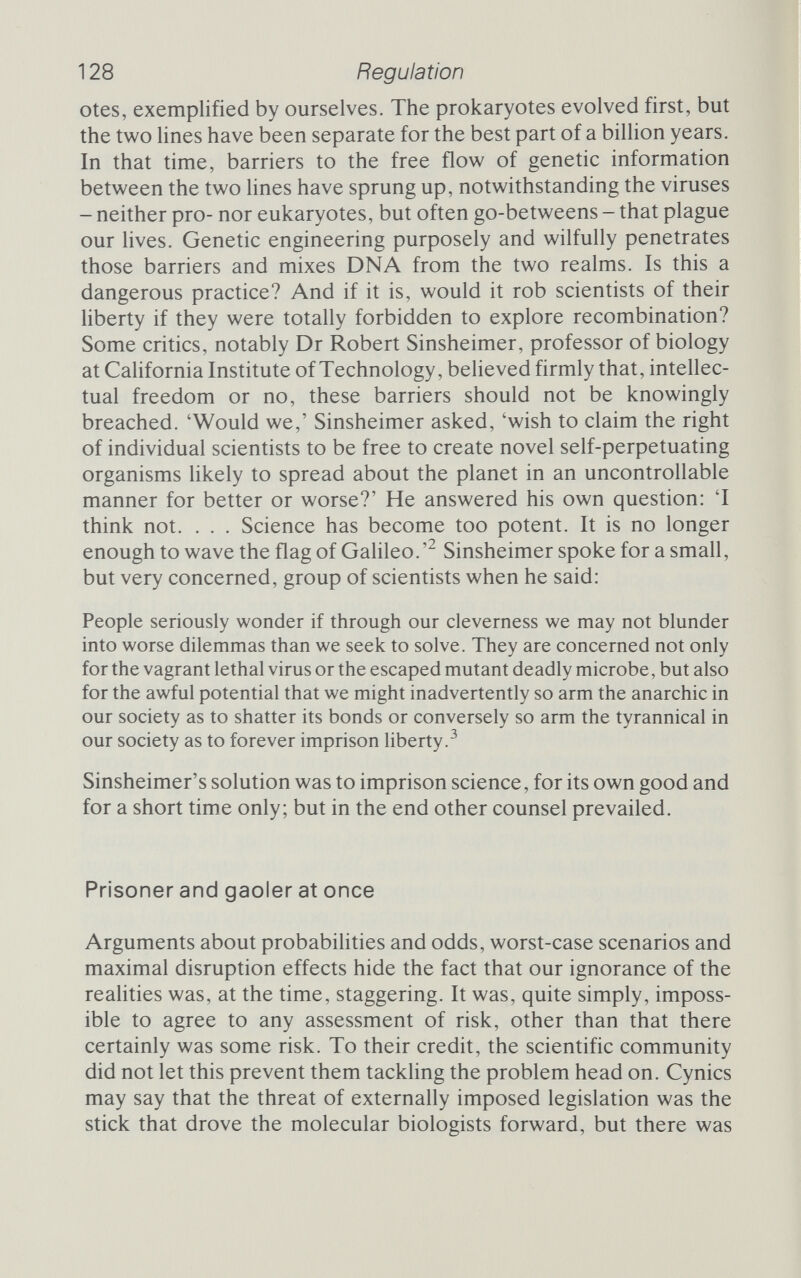 130 Regulation 'Although such experiments are likely to facilitate the solution of important theoretical and practical biological problems, they would also result in the creation of novel types of infectious DNA whose biological properties cannot be completely predicted in advance.'^ Other experiments were to be 'carefully weighed' and were 'not to be undertaken lightly'. The Berg Committee also called on the Director of the National Institutes of Health to set up an advisory committee that would oversee experimental plans and would assess danger, develop procedures to minimize risks, and draw up a set of guidelines to govern recombinant DNA work. Finally, they recommended that 'an international meeting of involved scientists from all over the world be convened ... to review scientific progress in this area and to further discuss appropriate ways to deal with the potential biohazards of recombinant DNA molecules'. The Berg letter was published on 26 July 1974. In February 1975, 150 involved scien¬ tists from all over the world did indeed convene at the beautiful Pacific coast resort of Asilomar for a meeting that can honestly be described as historic. Asilomar was an experiment. Never before had scientists gathered to discuss regulating their own activities. Naturally, all points of view were represented, from Galileo's flag-wavers, who wanted no restrictions whatsoever, to the super-cautious, who felt that there were certain areas - no-man's lands - that ought to be forbidden. Out of a great deal of debate, some consensus did emerge. Asilomar sorted the types of experiment that might be done into four categories (there were six originally, but this was felt to draw too fine a set of distinctions), which could be ordered in terms of riskiness. Then it agreed on two different sorts of protec¬ tion for those four categories. The front Une was to be physical; special facilities and handling procedures that would minimize the risks of escape. The lowest-risk experiments, those involving DNA from organisms that normally swap genes with E. coli, could be done using straightforward approved microbiological practices as carried out in good laboratories everywhere. These alone would suffice to contain the risks. The highest risk, where DNA from adult primates or animal viruses known to contain harmful genes was involved, would have to be done in a special facility of the highest security, not unlike the laboratories in which nerve gases and biological weapons are developed. This consensus represented