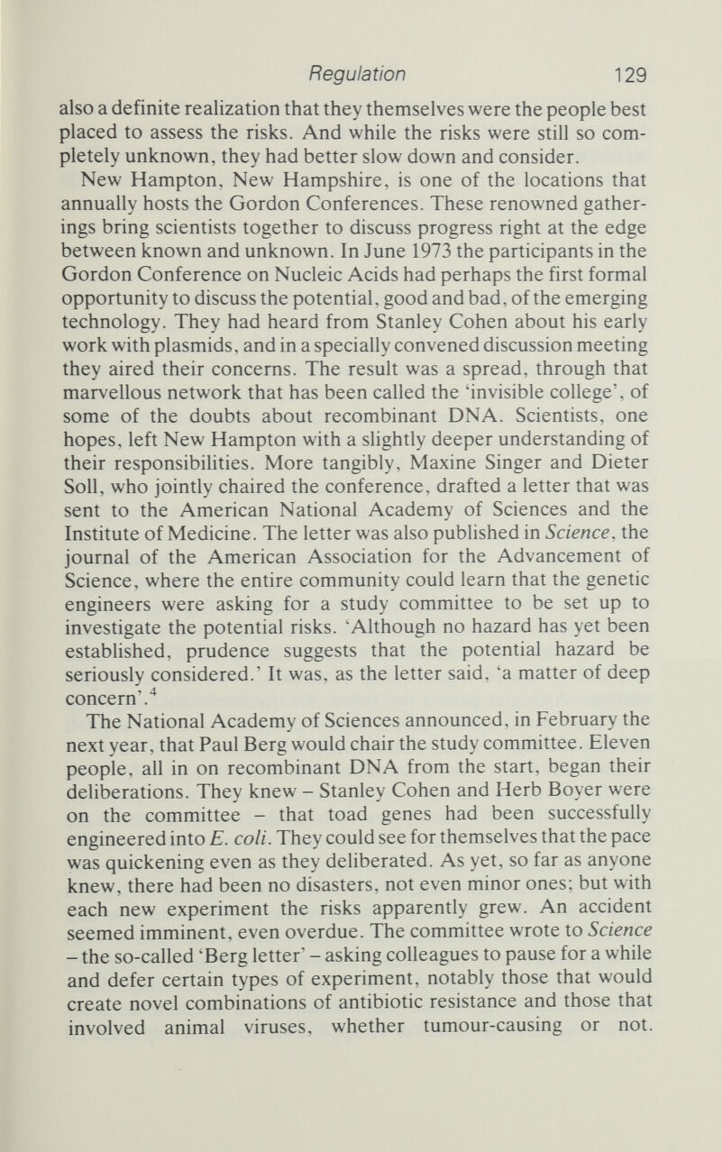Regulation 131 a serious attempt to match the restrictions to the risks, and as such was welcomed by most of the participants. But the possibihty remained that, however good the security, some recombinant DNA might escape to the outside world. Here the special nature of the material they were dealing with caused particular alarm. A single molecule of even the deadliest toxin poses no great threat if it should be spilled, because once cleaned up the danger has been removed. That is not to underesti¬ mate the power for harm that toxic chemicals have - Seveso stands as testimony to that - but chemicals can be degraded and the spill can be cleaned up. Life is different. A single bacterium, given the right conditions, can double every 20 minutes. A single day, 24 hours, of unrestrained growth is enough to produce nearly 5000 million million million bacteria from a single escapee. There is no question of mopping that kind of mess up, so Asilomar decided on a second line of defence. Sydney Brenner, as so often before in the growth of molecular biology, played a vital role in this. He managed to focus the conference's attention on a problem it could cope with, at a time when the participants were growing restless at the endless prob¬ lems of putative disaster scenarios, and were beginning seriously to question the need for restraint. In addition to mere physical con¬ tainment, recombinant DNA would be isolated by biological con¬ tainment. The hosts and vectors would be strains selected to be cripples outside the laboratory. They might require special nut¬ rients not found outside the test-tube, or they might grow only at temperatures considerably higher than wild E. coli. This notion - that researchers could exploit the conditions they provided in the laboratory to enable chosen strains to grow - was a considerable comfort to the assembled biologists. It was something they all understood, that natural selection would act with them to wipe out any undesirables that had somehow made it past the physical barriers. And the search for crippled cloning vehicles was some¬ thing that the genetic engineers could undertake with alacrity and a fine sense of purpose, something that would not only help them all in the long run but would be elegant science in its own right. Brenner's suggestion (Waclaw Szybalski had earlier suggested biocontainment in a letter to Paul Berg, but it was Brenner who focused Asilomar's attention on this possibility) saved the day, and enabled the conference finally to complete its debate.