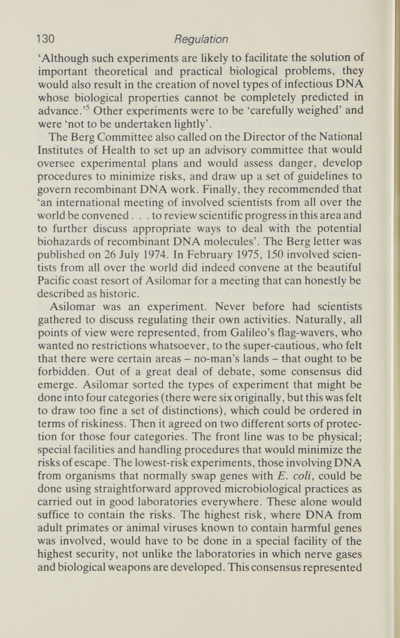 132 Regulation Under the guidelines envisaged by the Asilomar conference certain experiments would indeed not be permitted, but only because the biological containment systems had not yet been developed. These very dangerous experiments were not forbidden outright, but they would have to wait until the science of biological containment caught up with the researchers' aspirations. The participants at Asilomar had been faced with a very real dilemma. No hazard of recombinant DNA technology had been unequivocally demonstrated. One might have thought, then, that no restrictions were necessary. And yet the scientists were willing to accept restrictions. Not one, apparently, argued against all restriction. If the research workers were willing to accept these checks on their academic freedom, clearly there must be some hazard. And yet, no hazard had been demonstrated. . .How could they match earlier statements about the safety of genetic engineer¬ ing with their wilhngness to embrace restraints? The answer, it seems, is at least partly that they feared the consequences of not accepting restraint even more than the restraint itself. Had they not agreed a fairly stringent set of rules, legislators less informed about microbiology might have imposed restrictions that were far less tolerable. It was the lesser of the two evils, and it would have been very difficult for the scientists to protect themselves against draco- nian legislation had they not shown some willingness earher on. As one professor of international law told the conferees, in the final legal session that related their academic concerns to the real world outside, 'it is the right of the public to act through the legislature to make erroneous decisions'.^ Marie Jahoda, professor of social psychology and for two years a member of the UK's advisory body the Genetic Manipulation Advisory Group (GMAG), offered a different reason in her review of James Watson's 'documentary history' of gene cloning. Asking why the scientists stopped themselves short, Jahoda answers; At the risk of being laughed out of court by these superior minds, I suggest that they were overcome by a metaphysical awe at their own power to fiddle with the very building blocks of life. Watson's self-derogatory explanation that he acted originally in a fit of liberal conscience is a bit superficial - conscience in scientists and others had better come not just in occasional fits. That metaphysical awe was akin to Oppenheimer's experi¬ ence in witnessing the first atomic bomb explosion, and when it communi¬ cated itself to the public all hell broke loose.^