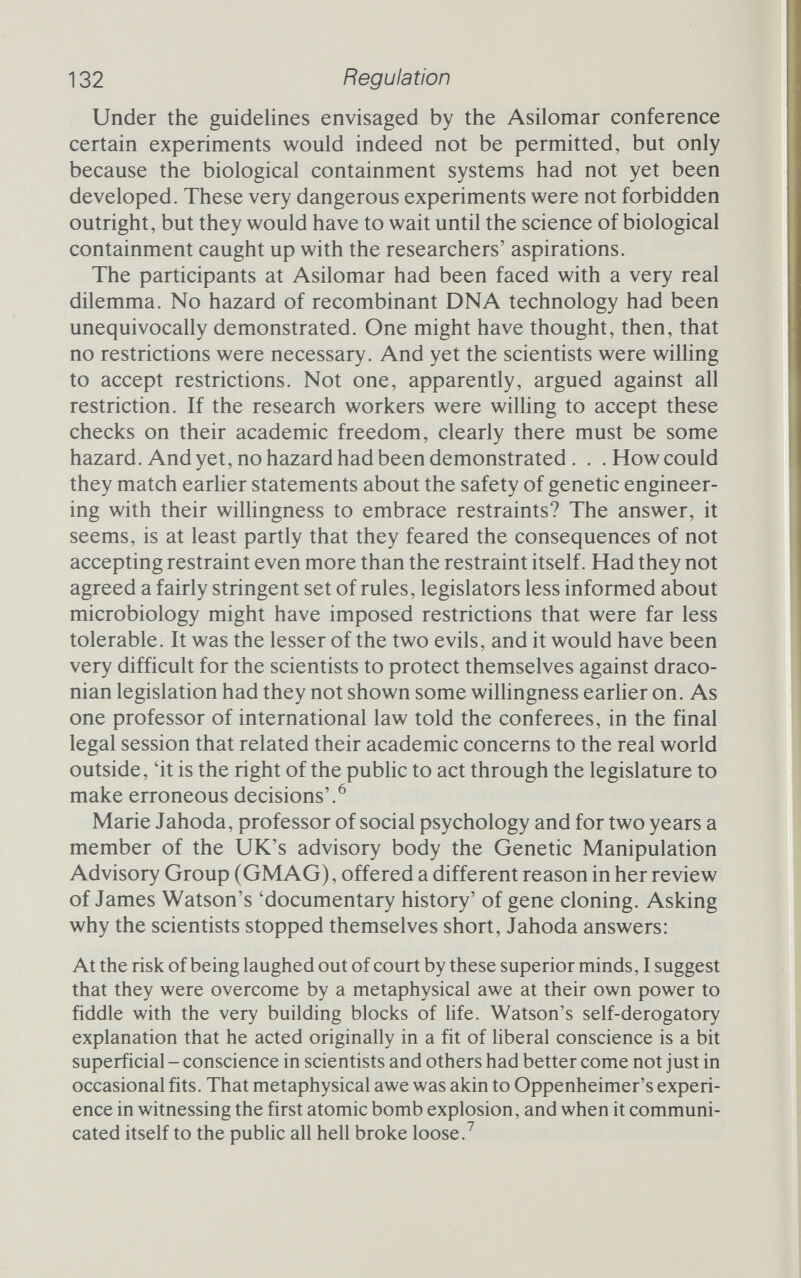 134 Regulation Ashby report urged that an advisory panel be established and that it consider drawing up a code of practice. This led to the Williams working party, whose report in turn led to the creation of GMAG, the Genetic Manipulation Advisory Group. GMAG, which was perhaps unique in that scientists were joined by trade unionists in their deliberations, issued guidelines similar to those of the NIH but relying more on physical and less on biological containment. A change of heart By the end of 1976 genetic engineers in the United States and Britain were working quite freely within the confines of a set of guidelines that they had imposed upon themselves. With the tur¬ moil dying down, it became appropriate to look a httle more calmly and a little more thoroughly at some of the assumptions that had been made. The guidelines allowed for experiments specifically directed at the infectivity, survival and so on of recombinant DNA molecules provided that these experiments were carried out within suitably secure physical containment systems. Such experiments would assess safety directly, and the results were very reassuring. Workers handling, without special precautions, ordinary K12 E. coli, which possessed a resistant plasmid, were examined every day for two years. Neither K12 nor the resistance plasmid appeared in their faeces at any time. The risk of transmission and contamina¬ tion was apparently very low, perhaps because the K12 strain, by virtue of its half-century history of cushy life in laboratories, cannot compete with wild E. coli even if it does escape to a worker's gut. The resistance plasmid never showed up either, perhaps because no E. coli carrying it ever infected the workers, but perhaps also because the DNA was destroyed by nucleases among the digestive enzymes. As they examined the risks, molecular biologists became more knowledgeable and more sanguine. Roy Curtiss III, professor of microbiology at the University of Alabama, exemplifies the pro¬ cess. In 1973, Curtiss was more cautious than Berg; he wanted all recombinant DNA work to stop until the risks had been satisfac¬ torily assessed. As a member of the NIH advisory committee he was a tireless advocate of maximal caution. By 1977, when he wrote a letter on the subject to NIH Director Frederickson, Curtiss