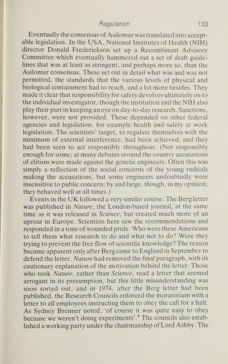 Regulation 135 believed that 'the introduction of foreign DNA sequences into EKl and EK2 host-vectors offers no danger whatsoever to any human being', apart from misguided souls who deliberately choose to infect themselves.^ Between his earlier position and his revised view, Curtiss had not simply allowed others to assess the safety of the systems. He had been instrumental in developing the first safe crippled strain of E. coli, a fragile beast that he christened xl776 in celebration of the American bicentennial. Curtiss had also turned himself into an expert on biohazards, and his change of heart was not lightly reached. 'The arrival at this conclusion has been some¬ what painful and with reluctance since it is contrary to my past feehngs about the biohazards of recombinant DNA research. Nevertheless, reach it he did, by soberly assessing the evidence and overcoming his earlier 'feelings'; nor was Curtiss alone in his change of heart, for many scientists examined the evidence and changed their views. While the molecular biologists were assessing the risks of work¬ ing with particular bacteria in particular ways, epidemiologists and microbiologists pored over the safety record of other workers exposed to similar hazards. Pathogens are dangerous, of that there is no doubt, and even with precautions there are cases of workers catching diseases in the laboratory. Indeed, because microbiology laboratories are often working expressly with dangerous pathogens, the risks of disease and death are not inconsiderable. But, and this is important, the incidence of laboratory-related infections has been declining steadily over the past few decades as techniques improve and security becomes tighter. More important still, very rarely do diseases spread from one laboratory worker to an outside person, and never has a laboratory been the centre of an epidemic. There is, the scientists argued, little reason to fear that laboratories as such are dangerous places. Their record is not perfect, admittedly, but it is good and getting better. The American apparatus of control has been exercised in only two infractions. In the spring of 1980 graduate students in the laboratory of San Diego researcher Samuel Ian Kennedy dis¬ covered what they thought was a violation of the NIH guidelines. Kennedy had permission to work with Sindbis virus but had, it seems, cloned Semliki Forest virus, which was not permitted. The students' charge brought in Kennedy's department, the University of California at San Diego's Biosafety Committee, and eventually