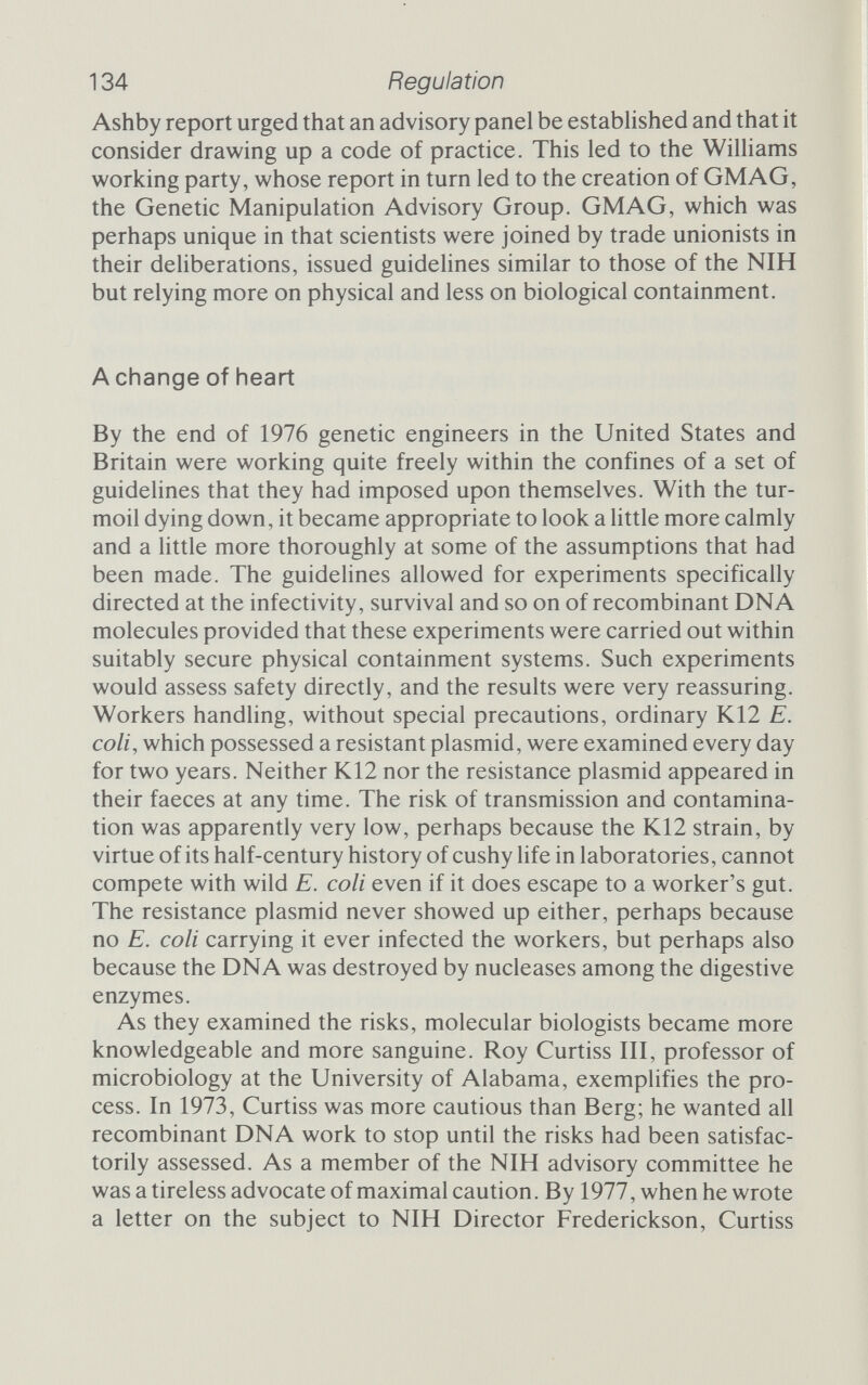 136 Regulation the NIH. Kennedy resigned his post while the NIH dehberated on his transgressions. They discovered that he had indeed cloned Semliki Forest virus, but they did not try to find out whether this had been done intentionally in defiance of the guidelines or whether Kennedy's Sindbis virus was contaminated. The NIH says it was Kennedy's responsibility to ensure the identity of his stocks and that he did not discharge this responsibihty. While investigat¬ ing this charge, the committee came across another transgression that was potentially more harmful. In applying to the NIH for funds, Kennedy mentioned recombinant experiments on mouse cells that had not been cleared by his institutional Biosafety Com¬ mittee. Because Kennedy resigned his position, there was little that the NIH could do. If he apphes for NIH funds in the next two years a copy of the transgressions report will be forwarded to the appropriate grant review board, and if he succeeds in getting funds he will be subject to extra impositions on his recombinant DNA work. In all, Kennedy seems to have been let off rather lightly, though what would have happened had he not resigned is any¬ body's guess. Marty Cline was equally fortunate. He broke the guidehnes by performing experiments with recombinant vectors on human patients. Cline, who resigned as head of UCLA's Haematology and Oncology Division in the Center for Health Sciences, though he remains a full professor, planned an attack on two genetic diseases, sickle cell anaemia and beta thalassaemia. Both diseases are painful, incurable and lethal, and are caused by defective haemoglobin genes. Cline planned to insert engineered haemo¬ globin genes into patients but came up against red tape in the form of recombinant DNA committees and human experimentation committees. Neither would give permission for the experiment until the other had considered it. Cline eventually got permission to do the experiments in Israel and in Italy, but at the last minute changed the protocol slightly. Instead of inserting the naked human globin genes, as he said he would, he used the genes in their pBR322 vector. UCLA assumed jurisdiction over his work abroad and brought the NIH in on the case. After seven months' deliberation, the NIH gave Cline much the same treatment as Kennedy. He too has to submit a copy of the NIH report with any new application for funds, and has to obtain special permission for future research that involves government money and genetic engineering of any kind.