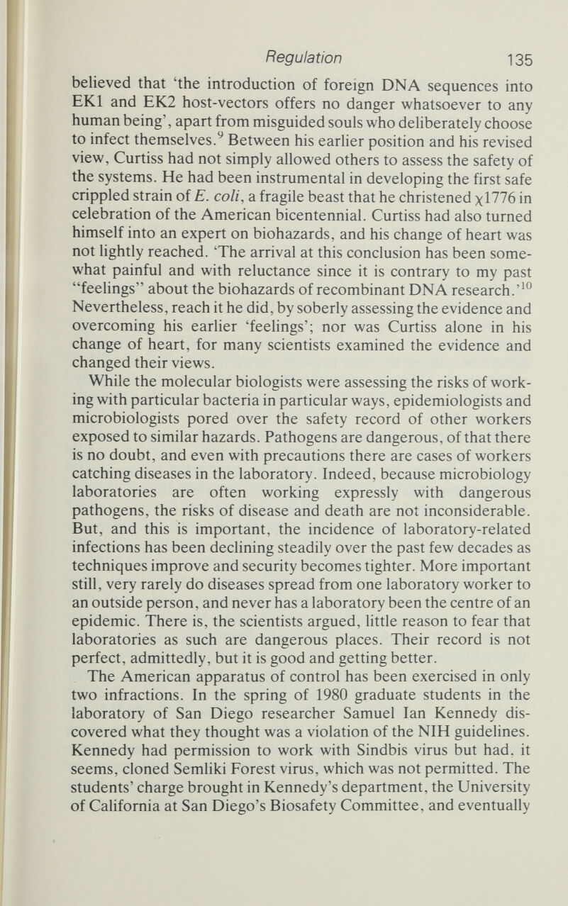 Regulation 137 In December 1981 the NIH's National Heart, Lung and Blood Institute stripped Cline of his funding, worth $244 ООО, but two other agencies that support Cline decided to do nothing. These two examples are the only ones that have come to light so far. They are hardly the horror scenarios that were once imagined. Kennedy's case is hard to assess, but Cline certainly appears to have acted thoughtfully throughout and with his patients' best interests at heart. The punishments, I think, reflect this. The guidelines served their purpose well, and there will always be some need for control. Nevertheless, as researchers learn more about the risks and dangers the controls will need to be adjusted to keep up with the state of knowledge. Probably this will mean a progressive relaxation, but there is every possibility that certain well-defined areas may come under even stricter control, should the need arise. The new consensus emerging from the molecular biology com¬ munity is that recombinant DNA experiments are no more hazardous than non-recombinant experiments on the same micro¬ organisms. If you're working with E. coli, for example, inserting foreign DNA does not of itself create any substantial increase in the likelihood of a dangerous outcome. Simply inserting new DNA into a bacterium does not turn it into a dangerous pathogen. Indeed, with eyes open to the possibility of genetic transfer between strains and even between species of bacteria, researchers have discovered that it goes on all the time. There is nothing about recombination per se that poses a threat. It happens all the time in sexual reproduction. Indeed, shortly after Asilomar, at a meeting to begin the business of turning the conferences will into guide¬ lines, Jane Setlow, now at Brookhaven National Laboratory in New York, had a sudden flash of insight. 'Do you realize,' she asked her colleagues, 'what this means? It means we've just made human sex a moderate-risk experiment.' 'But only in the labora¬ tory,' someone else pointed out, after a brief silence and some hesitant laughter. Nor is there anything special about recombi¬ nation in a test-tube compared to recombination out in the world. Brenner pointed the paradox out quite forcefully: What a genetic manipulator does is to do things in vitro. In theory, if you could do genetic manipulation by avoiding the use of test-tubes, then in fact you would be doing something that was a natural mechanism and so in theory you might argue that you could escape from the GMAG regula¬ tions. . . . Work on recombinant influenza viruses, work on recombinant
