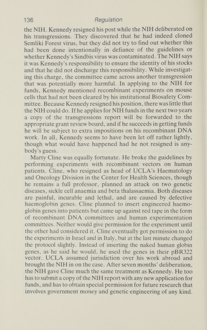 138 Regulation bacteria . . . goes on, but doing the same work - indeed, the identical experiment could be formulated - with a restriction enzyme would put you under the GMAG regulations.^^ Brenner said this in October 1978, and although he didn't men¬ tion it, England had recently seen a horrifying example of exactly the sort of thing he was talking about. A little more than a month before, on 11 September 1978, Janet Parker, a photographic tech¬ nician, died of smallpox. Parker worked in the Anatomy Depart¬ ment above Birmingham University's smallpox laboratory. Her disease was traced to that lab, and accusations were made that the smallpox laboratory had been genetically engineering more viru¬ lent strains. The lab had, it is true, created more virulent strains, but it had done so by the time-honoured method of selection, not by the new-fangled recombinant techniques. It was an old- fashioned smallpox virus that was responsible for the death of Janet Parker, one that was immune to genetic engineering regulations. Had the smallpox laboratory been using recombinant techniques, the accident might not have happened. Microbiological smallpox, not genetic engineering, killed Janet Parker. Of course, some recombinants are going to be dangerous, just as some pathogens are dangerous and others are not. With knowledge has come greater understanding. What were once unimaginable horrors are now seen to be acceptable risks, and not very dangerous risks at that. The benefits of creating recombinant molecules of DNA shine even more clearly now that the risks have been illumin¬ ated and shown to be smaller than imagined. The result has been a clamour from scientists for a loosening of the reins. Comforting truths Even as the guidelines were being drawn up, there was a feeling among some scientists that they might have exaggerated the dan¬ ger, and that the alarm they sounded was all the more worrying because it came from a group not traditionally associated with enormous public altruism. If scientists had blown the whistle because they perceived a danger, the disaster must be imminent indeed. People said that, having drawn the picture they did, the researchers would find it hard to persuade the regulatory bodies to