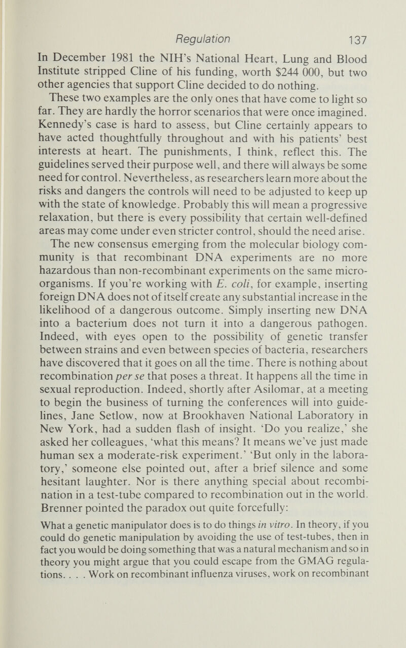 Regulation 139 relax their grip on the work. In the event this has proved partially true, but the regulations have been revised and generally in the direction of less, not more, control. In September 1981 the Recom¬ binant DNA Advisory Committee recommended to the NIH that the guidelines be changed from a compulsory set of rules that federally funded laboratories had to comply with (industry was exempt) to a voluntary code of practice that laboratories ought to comply with. Allan Campbell of Stanford and David Baltimore of the Massachusetts Institute of Technology told the director of the NIH that there was every reason to ease the restrictions and no case for increasing the levels of containment required in any experi¬ ment. 'The benefit,' they said, 'is hkely to be zero.'^^ Recognizing that there was a 'good scientific case' for relaxation, the committee suggested that containment for recombinant DNA experiments be at least as high as containment for non-recombinant experiments with the same organisms, but not necessarily higher. The commit¬ tee also suggested that large cultures, 10 htres or more, be permit¬ ted without special clearance, and that experiments in which recombinant molecules are deliberately released into the environ¬ ment be permitted. Along with the slackened guidehnes, some members of the advisory committee also felt that the committee had played its part and ought to phase itself out of existence. The Recombinant DNA Advisory Committee informally endorsed the proposal from Baltimore and Campbell, and judging by the response from scientists it seemed that the guidelines would indeed be not only relaxed but also made voluntary. The edifice of control would have been constructed and razed in less than a decade. Nature's editorialist was led to ask: 'Has the whole exer¬ cise been a waste of busy people's time?'^^ But then state legis¬ latures, notably in California, threatened to introduce tougher local measures of their own if the guidelines were dismantled, and in the end this threat, essentially the same one that permitted the guide¬ lines to arise in the first place, swayed the committee. In February 1982 it adopted, by 17 votes to 3, an alternative proposal from Susan Gottesman of the National Cancer Institute. The contain¬ ment categories will be revised, and some will surely be relaxed, but researchers will still be required to comply with the guidelines. In the UK too there have been attempts to relax the guidelines. Sydney Brenner, instrumental in setting up Asilomar and provoca¬ tive at all times, pointed out long ago that GMAG's categories, hke