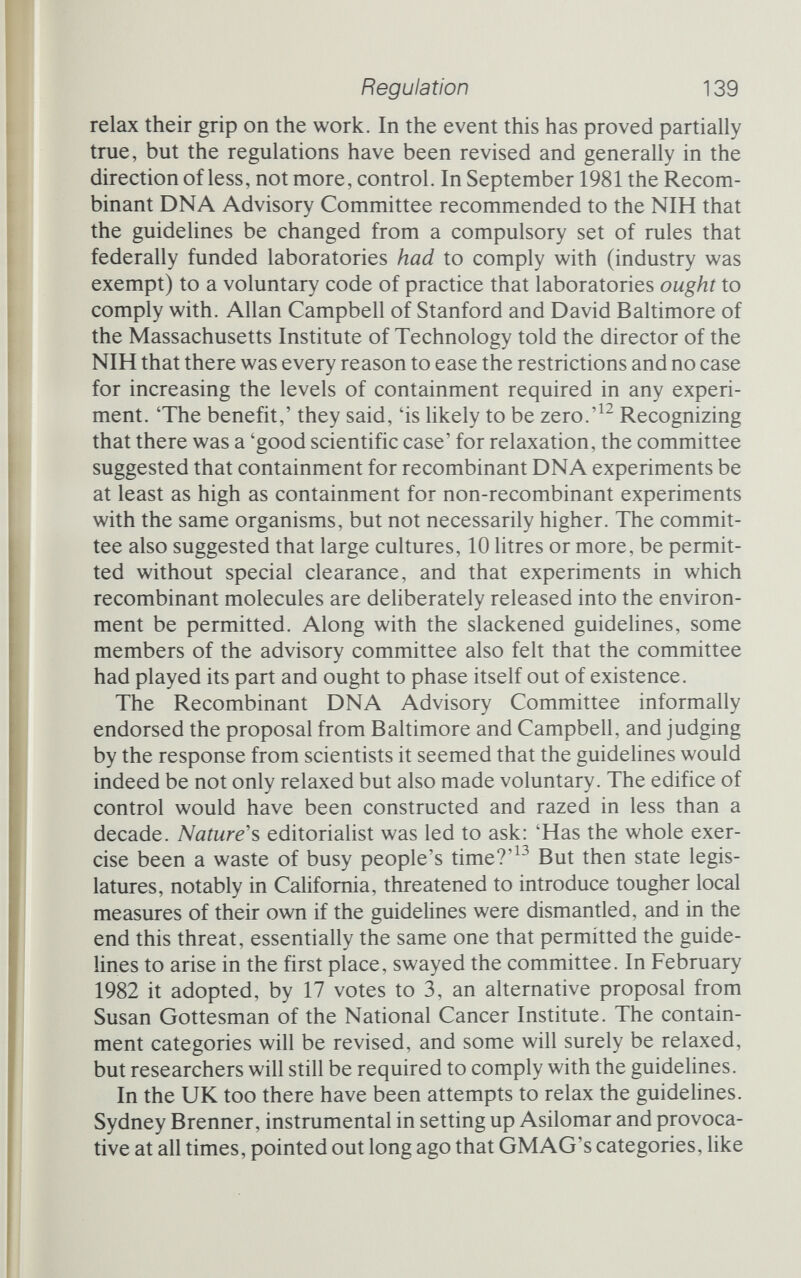Regulation 141 heartened by the recent experiments that apparently demonstrate how safe recombinant DNA is. King points out that industry is getting involved in a big way, and that industry just cannot be trusted in the same way that scientists at the research bench can. The risk-assessment research hasn't been done - in the United States it has been blocked, and in my estimation it's been blocked because some risk is going to emerge.... A fortune is going to be made from the cloning of insulin in bacteria. Four million doses are sold three times a week in the United States. They are not going to sell that insulin cheap; they are going to sell it expensive because it's human insulin. They are going to produce it cheap. That is a very very powerful force behind the scenes, but it penetrates the scientific deliberations. . . . [The companies'] front men may be research scientists who say 'we are only interested in the expansion of human knowledge', but the background there is very different. King's warnings are ominous. They fall, by and large, on deaf ears. Genetic engineers have shown themselves concerned, and have demonstrated the safety of what they do. But King reminds us that it is not the engineers themselves who pose the dangers but the application of their discoveries. There is an uncomfortable parallel to be drawn between genetic engineering on the one hand and nuclear power on the other. Both of the technologies can indeed be shown to be safe, on paper and in small-scale tests of specific links in the chain of disaster. And both technologies harness knowledge and are operated for profit. That imposes constraints upon the operation that jeopardize its safety. After the disaster on Three Mile Island, one critic of the nuclear power lobby reminded people that there are only two kinds of nuclear power stations: those on paper - safe as houses - and those finally built - risky, to put it mildly. The catalogue of error, oversight and plain bad practice that has been uncovered at nuclear power stations is long. Some items, like the basketball used to plug a waste-water outlet, would be funny if they weren't so frightening. Others have no redeeming qualities. The promise of nuclear power - endless clean and cheap electricity - has been partially met, but the dangers have not been completely contained, not so far. Gen¬ etic engineering also holds out great promise. So far there has been no biotechnological Harrisburg. So far.