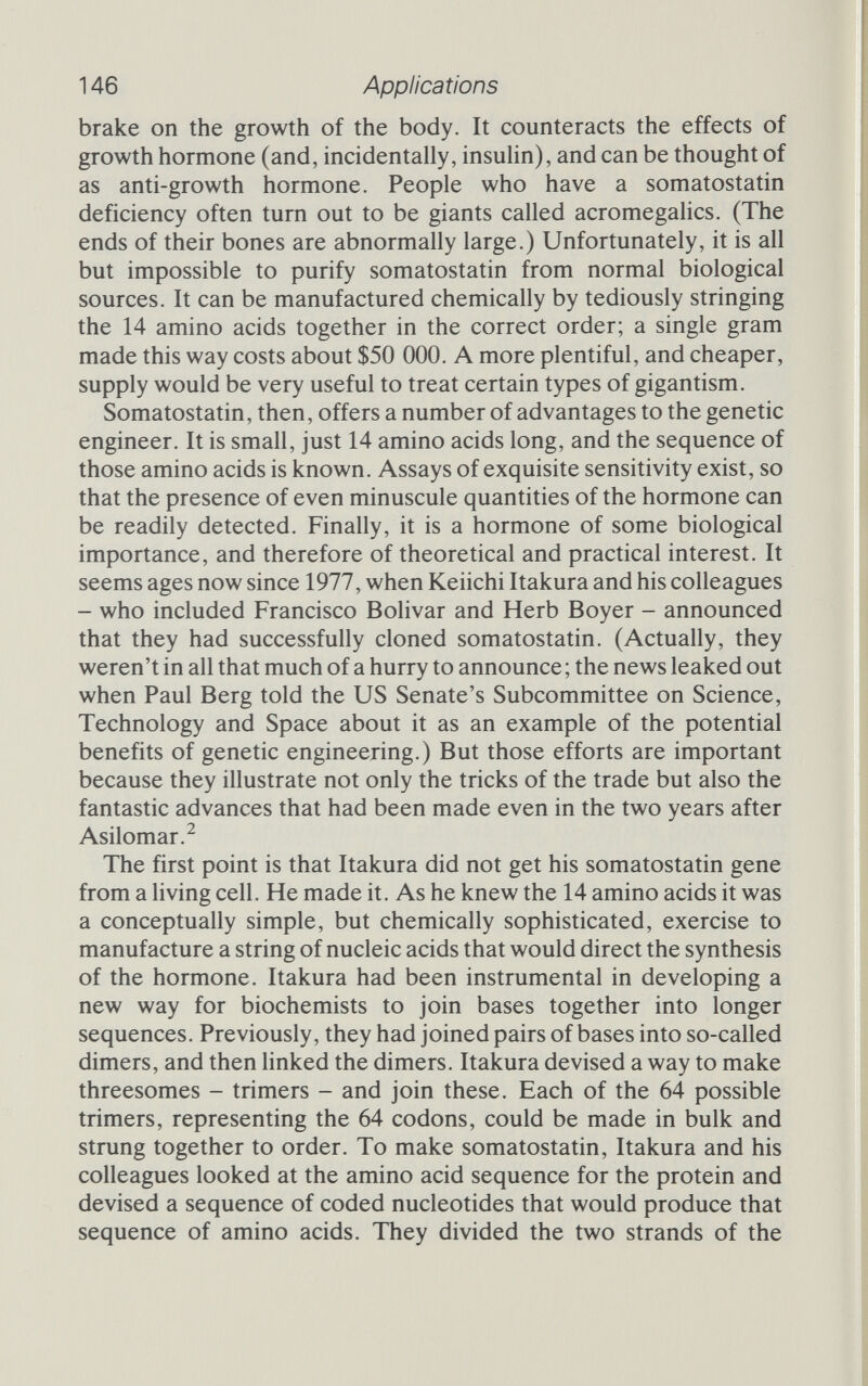 148 Applications 97 above). pBR322 is resistant to ampicillin and tetracycline, but only those colonies that had taken up the lac genes would show up as blue on the X-gal medium. Forty-five blue colonies were picked and screened to find those with the correct orientation of the lac fragment; three of the 45 had the goods, and the best of these was grown up and christened pBHlO. The trouble with pBHlO was that the very act of inserting the lac fragment had created a second Eco RI site, and to make sure that recombination would be efficient the cloning team wanted only one. In the absence of ribonucleotide bases, RNA polymerase will bind to the start of the lac operon and stay there. One Eco RI site is nearby, and is protected from the restriction enzyme because it is covered by the polymerase molecule. The other is further away, and can be broken by Eco RI. That done, the single-stranded sticky ends can be nibbled away with SI exonuclease and the molecule then joined head to tail with T4 DNA ligase. The resultant plasmid, with just one Eco RI site near the start of the lac operon, and resistance to ampicilhn and tetracycline, was dubbed pBH20. They were now ready to insert Itakura's synthetic somatostatin gene (see figure 7.1a). The pBH20 plasmid was digested first with Eco RI and then with Bam HI, yielding a small fragment, which could be thrown away, and a large fragment, which would be used to receive the somato¬ statin gene. Only proper recombinants had a working ampicillin resistance gene, so it was a simple matter to select the colonies that would grow on ampicillin. The plasmid pSomI has everything needed (see figure 7.1b). DNA sequencing showed the presence of the artificial gene exactly where it was supposed to be, but alas, the cells containing pSomI did not seem to be making any somato¬ statin. Radioimmunoassay, sensitive enough to detect a few mol¬ ecules of the stuff, found nothing. The engineers had noticed that, when they added somatostatin to extracts of E. colt, the hormone was rapidly broken down. So could it be that the plasmid was making the hormone, but that the cell's degenerative enzymes were breaking it down as fast as it was made? To find out, they inserted almost all of the gene for the enzyme ß-galactosidase in front of the somatostatin gene. Fortu¬ nately, ß-galactosidase has an Eco RI site near its far end, and even more fortunately, the site is placed so that it would not affect the reading frame of the triplets that coded for the somatostatin. They