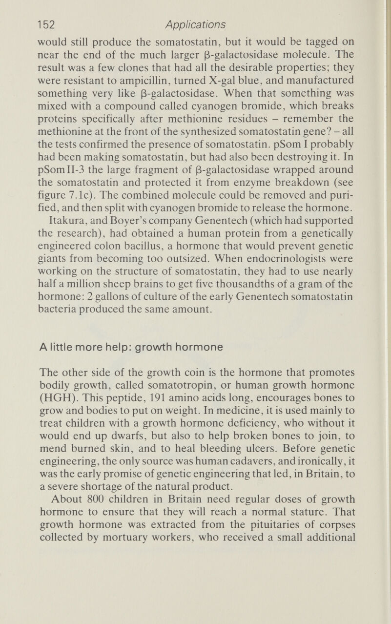 154 Applications planned to clone the natural gene below that site but to manu¬ facture an artificial gene for the first part of the molecule and attach it to the cloned natural DNA. The plan was to ensure that the manufactured leader section contained the right signals to start synthesis, while the rest specified the bulk of the hormone. The hybrid growth hormone gene simplified the amount of sheer chem¬ istry needed while still offering control over the contents of the vital first section of the gene. Having gone through the steps leading to the somatostatin plas- mid, the details of the somatotropin scheme would be superfluous. In essence, David Goeddel succeeded beyond the expectations of almost everybody, and the announcement of Genentech's success (a detailed paper appeared in Nature in October 1979^) took people rather by surprise. But the recombined plasmid, pHGHlOT, was real enough and produced something remarkably Ике human growth hormone. The Genentech scientists tested it exhaustively, comparing it to human growth hormone from humans in all sorts of ways. The two proteins migrated step for step in an electric field. They reacted against the same antibodies in the same way. The sequence of the inserted gene would, by all that's known in molecu¬ lar biology, have produced a protein identical to human growth hormone. As far as everyone was concerned the stuff that Goeddel and his colleagues had persuaded E. coll to make was human growth hormone. It was, they announced, 'the first time that a human polypeptide has been directly expressed in E. coW, and the engineered strain with its specially created plasmid 'produce[d] HGH in large amounts'.^ But before the product would be accepted by the medical fraternity it would have to be proved to be human growth hormone, identical or superior to the stuff from cadavers. That took another two years, till October 1981, when a ten-man team announced that 'purified human growth hormone from E. coli is biologically active'.^ (That team, incidentally, included only one person who was also on the team, also ten-strong, that had engineered the growth hormone bacteria.) Again, they tested it against genuine human HGH, and again it was indistinguishable. Given to rats, the human and bacterial hormones produced ident¬ ical patterns of growth, and 'no adverse effects were observed in the rats. . . , even in those given the highest HGH dose'.^Indeed, on several of the physical and chemical tests it was clear that the