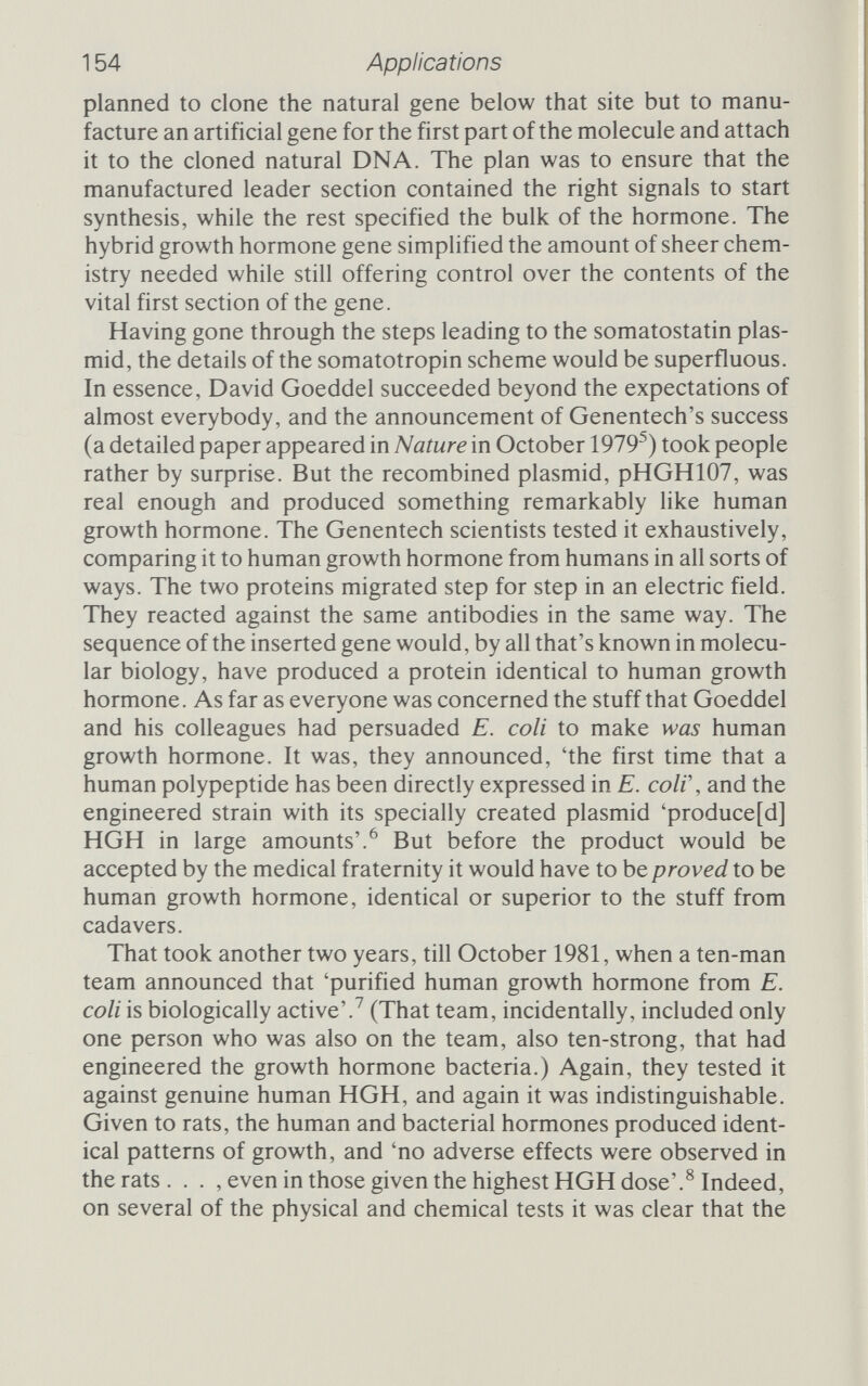 156 Applications set up two plants, one in Indianapolis and one in Liverpool, specifically to make insulin. And the insulin they are going to make there will be genetically engineered insuHn. From the very dawning of recombinant DNA research, insulin has been held out as one of the inestimable boons it will provide. Why? Diabetics - not all, but many - require daily shots of insulin to regulate the way their bodies use sugar. There are something like 2 million people in the US and UK who need insulin regularly, and at the moment their supply comes from slaughtered cows and pigs. There are very slight differences between pig insulin and human insulin, and some diabetics, perhaps one in twenty, develop an allergic reaction to the pig insulin. That reaction has been blamed on the subtle differences between porcine and human insulin, so, together with the shrinking availability of pig pancreas from which to isolate the insulin, the search for a source of human insulin has been a major component of genetic engineering. The human in¬ sulin gene, plugged into a bacterium and working properly, would indeed be a boon; but there are problems. Perhaps the greatest problem is the structure of insulin; it is vastly more complicated than either somatostatin or somatotropin. The finished hormone itself isn't too bad, consisting of two sepa¬ rate peptide chains joined together by special sulphur bridges. One, the A chain, contains 20 amino acids, while the other, the В chain, is 30 amino acids long. But that isn't how the cell constructs insulin. The gene for insulin produces a protein 109 amino acids long, called preproinsulin. This molecule is secreted out of the cell, and as this happens the preproinsulin is stripped of the first 23 amino acids, the 'pre' tag, to make proinsulin, 86 amino acids long. The first 30 amino acids of proinsulin will later form the В chain, and the last 20 the A chain. Between them is a stretch of amino acids called the С chain. The whole proinsuhn molecule folds up, and the structure of the С chain is important in bringing the A and В chains together in correct alignment so that the sulphur bridges form. Then an enzyme comes along and snips away the С chain, leaving the A and В chains properly joined as a mature insuhn molecule, ready to go out and regulate cellular metabohsm. The problem for the genetic engineers is to mimic the almost byzantine complexity of this action; and, in an atmosphere resembhng a race rather than research, different teams approached it in different ways. The winner's laurel, in a sense, belongs to Bill Rutter's team at