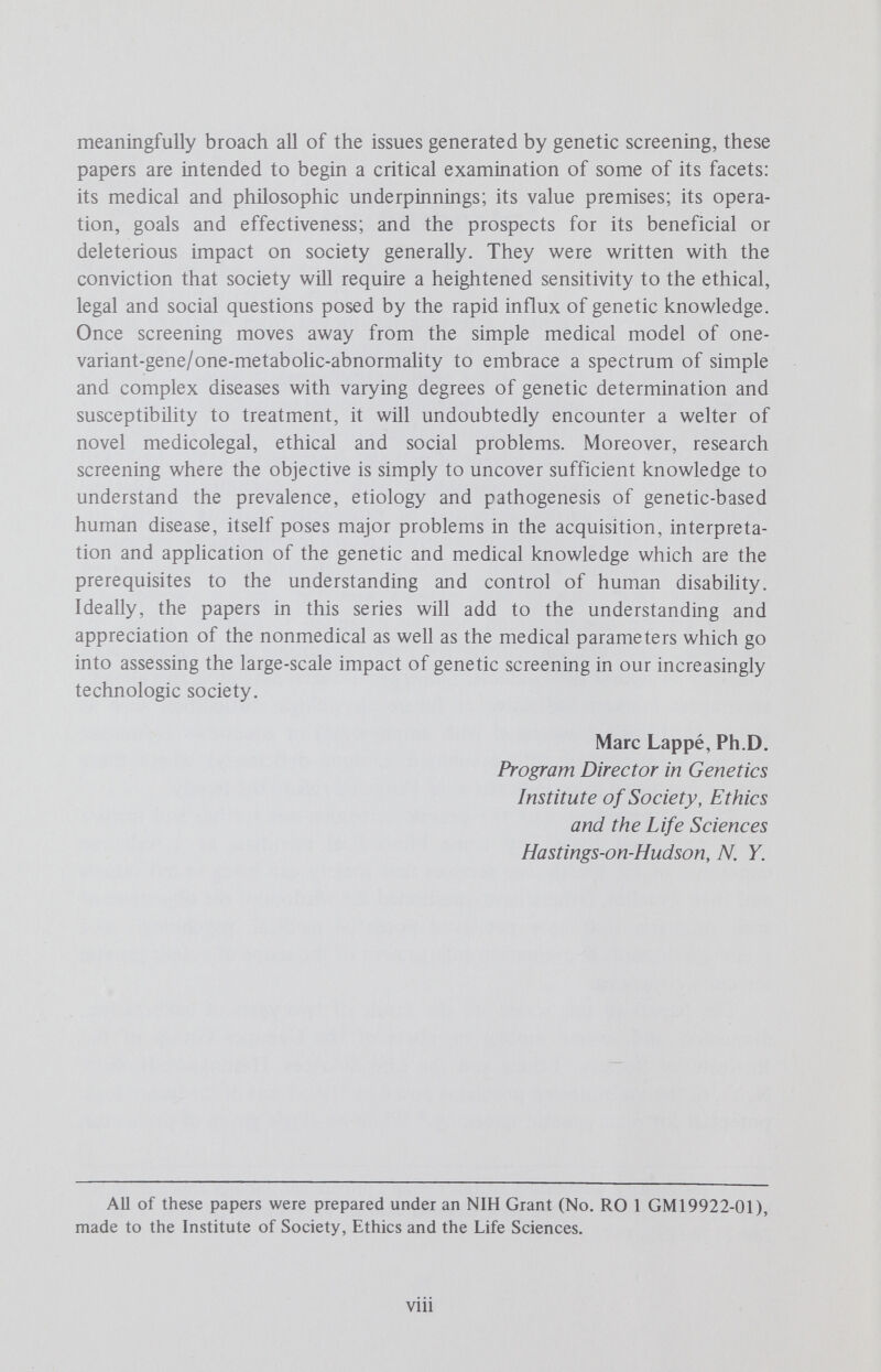 2 M. LAPPÉ AND R. O. ROBLIN pride or self-satisfaction. If we examine the situation in which we find ourselves, we may be able to construct a more intelligent and effective approach to the application of science to social questions. Others have noted that current screening tests have proliferated to some extent merely because inborn errors of metabolism are a new and exciting group of diseases and because the technology was available.^ It is with these views in mind that we have written this paper. We will evaluate the prospects and desirability of expanded genetic screening programs in two parts: the first deals with the philosophic and political implications of genetic testing, the second with procedural and ethical questions. Philosophic and Political Considerations in Screening for Disease Implicit Value Assumptions in General Rationales for Screening The World Health Organization (WHO) has defined medical screening as the presumptive identification of unrecognized disease or defect by the appUcation of tests, examinations, or other procedures which can be applied rapidly. Screening tests sort out appareñtly well persons who have a disease from those who probably do not.^ Although this definition includes no expHcit statement of the ultimate purpose of the screening process, the implied purpose is provision of health benefits to those who are found by screening. In the case of screening for genetic diseases, other objectives, such as the acquisition of scientific knowledge or provision of knowledge of genetic carrier status, can also be justified, but the stated purpose of screening is most often given as the detection of presymptom- atic conditions in order to amehorate or prevent later disease.^ The rationale for screening programs thus assumes that the benefits derived from treatment following early detection of disease will exceed those that would be possible if the detection were deferred. However, screening for unrecognized disease, as is usually the case in genetic screening, introduces novel medical, legal and moral aspects, since such screening conducts investigations which do not arise from a patient's request for advice on specific complaints. This led McKeown to conclude that such investigations should be considered a presumptive undertaking, not merely that an abnormality will be identified if it is present, but that those affected will derive benefit from subsequent treatment or care.* If the diseases which are screened for are not amenable to treatment, there is some danger that screening may lead only to social and psychologic