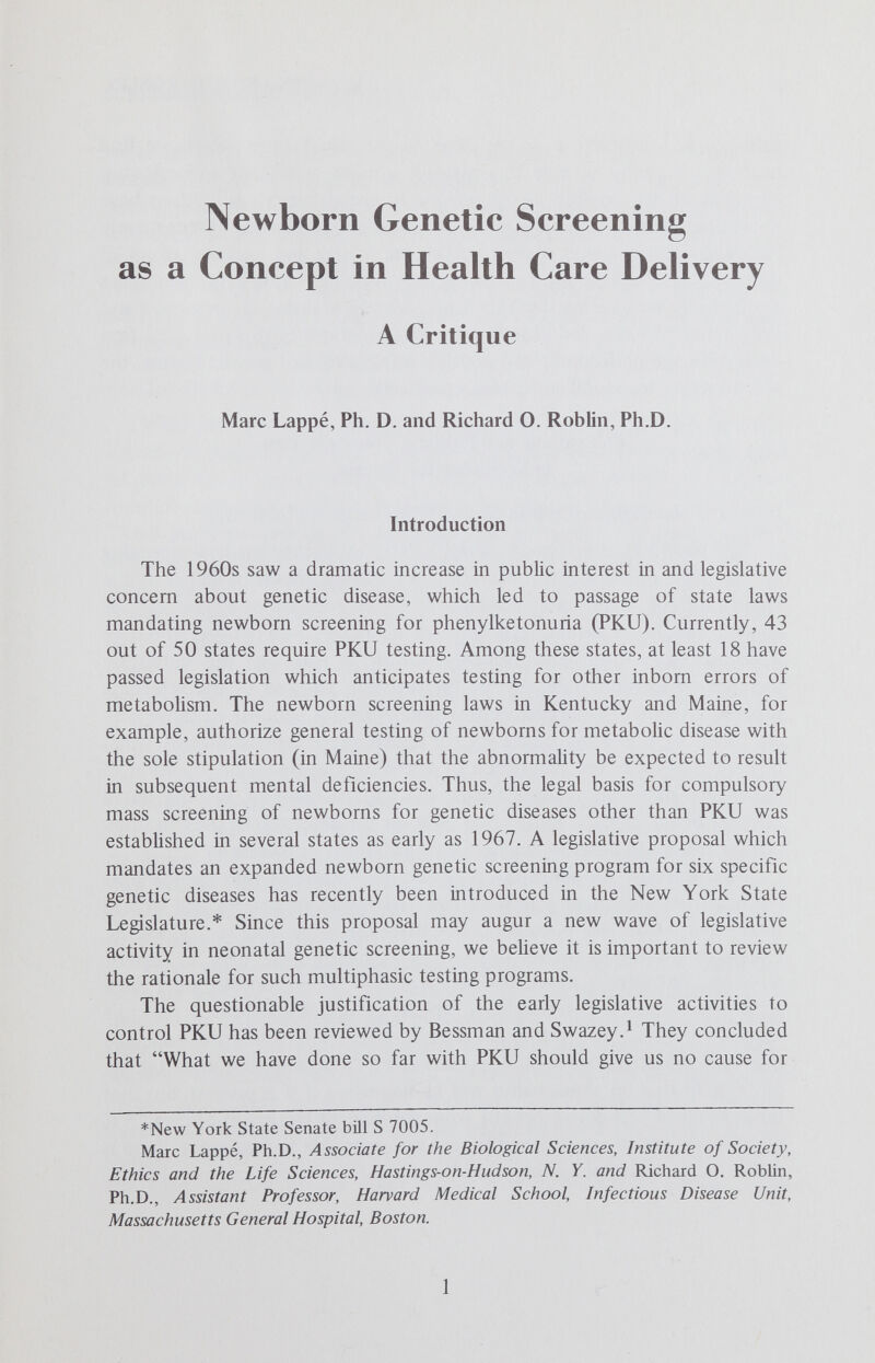 SCREENING/HEALTH CARE DELIVERY 3 isolation of individuals without affording them direct health benefits. Isolation of detected, affected individuals is explicitly mentioned in a subsequent WHO definition which describes the objective of disease screening as the discovery, treatment and, if necessary, isolation of individuals who are suspected of being a danger to their neighbors.^ However, as one of us has previously emphasized,^ the arguments for isolation of carriers of infectious agents do not apply in the case of carriers of deleterious genes. Implicit Political Assumptions in Screening While most current genetic screening programs identify existing but subclinical disease processes, some new programs (such as those which may be designed to detect adenosine deaminase deficiency and presumptive immune incompetence'^) will identify impending disease or disability. These programs rest on the rationale that anticipation of disease is itself desirable because it allows identification of a population at high risk for later disability. The WHO definitions of screening fail to discuss the political implications of placing the health needs of individuals who are likely to develop disease at some time in the future above those who are currently suffering from disease (but who may be unable to seek or receive medical attention). For example, Wilson and Jungner state that screening is an admirable method of combating disease, since it should help detect it in its early stages and enable it to be treated adequately before it obtains a firm hold on the community.^ These authors note only in passing that screening may not be universally useful because of the prevalence of overt disease — but believe such disease is only a problem of developing countries. With the greater availability of money in developed countries, they believe efforts can be made to extend the disease-free period of life by all possible means, including the detection and correction of early departures from normal health.^ Thus, while screening may have begun as a mechanism for detecting, isolating and treating the sick, it may in the future be directed more toward the identification and preservation of health. While this may appear but a minor shift in emphasis, it should not pass unnoticed, since health is generaHy the province of the affluent and sickness the province of the poor, even in developed countries. We believe that among the questions to be asked before a country begins to invest appreciably in mass genetic screening, is whether or not significant disability from overt disease has been reduced to the point where it is acceptable to mount major