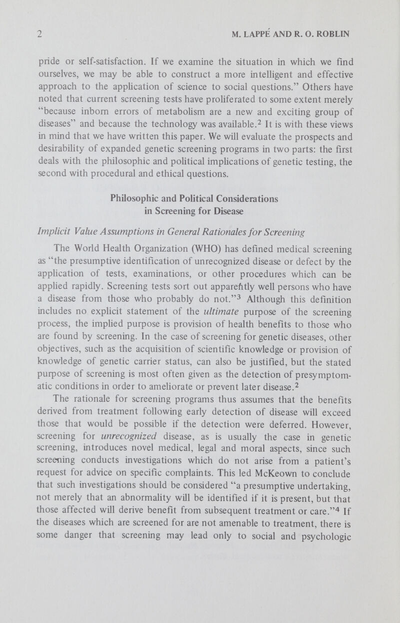 4 M. LAPPÉ AND R. O. ROBLIN programs designed to prevent new genetic diseases. Mounting mass detection programs for genetic diseases whose incidence rates are very low, (ie less than 1 in 20,000), would probably reflect and encourage a restructuring of the philosophy of health care delivery away from one which has emphasized the aggregate good of reducing the societal impact of disease generally, and toward one which values maximization of individual health and well-being. The paper by Twiss in this series reviews some of the value aspects implicit in such a move. Implicit Assumptions of Disease Causation Genetic screening, in contrast to traditional disease screening, moves away from seeking individuals who have failed to adapt toward finding ones who are prone to fail to adapt. Since screening for genetic diseases has generally entailed looking for abnormal biochemical profiles which are assumed to reflect underlying genetic deficiencies, there is a tendency to assume that each genetic disease has a purely endogenous cause. This assumption is only partially true, since all genetic disabiHties only become manifest after interaction with some environmental or metabolic compo¬ nent. There may also be some tendency to think and act as if genetic diseases were exclusively caused by identifiable bad genes. For example. Dent says, This screening has become a new form of public health, in which local health officers ... are having to reorient their thinking a Httle beyond the more usual search for bacteria or viruses, as they begin to seek out the abnormal genes.^ However, experience with one of the best studied genetic diseases, PKU, has revealed that it is genetically hetero- geneous^ in that at least some biochemically deviant individuals are phenotypically normal.Thus, there is some danger that a biochemical abnormality which is only a manifestation of normal genetic heterogeneity may initially be regarded as deviant. This had led to inappropriate treatment with subsequent fatal consequences for a few individuals in the past.^ Hopefully, consciousness of potential genetic heterogeneity will prevent recurrence of such tragedies. One of the premises of adult multiphasic screening programs is that one is testing a population that has been subjected to an environmental winnowing. Proponents of one concept of illness believe that much of adult ill health results primarily from the organism's failure or inability to ward off, adapt to, or compensate for environmental accidents and insults over time.^^ While acknowledging that in many instances there are underlying genetic predispositions to this inability, as in diabetes and