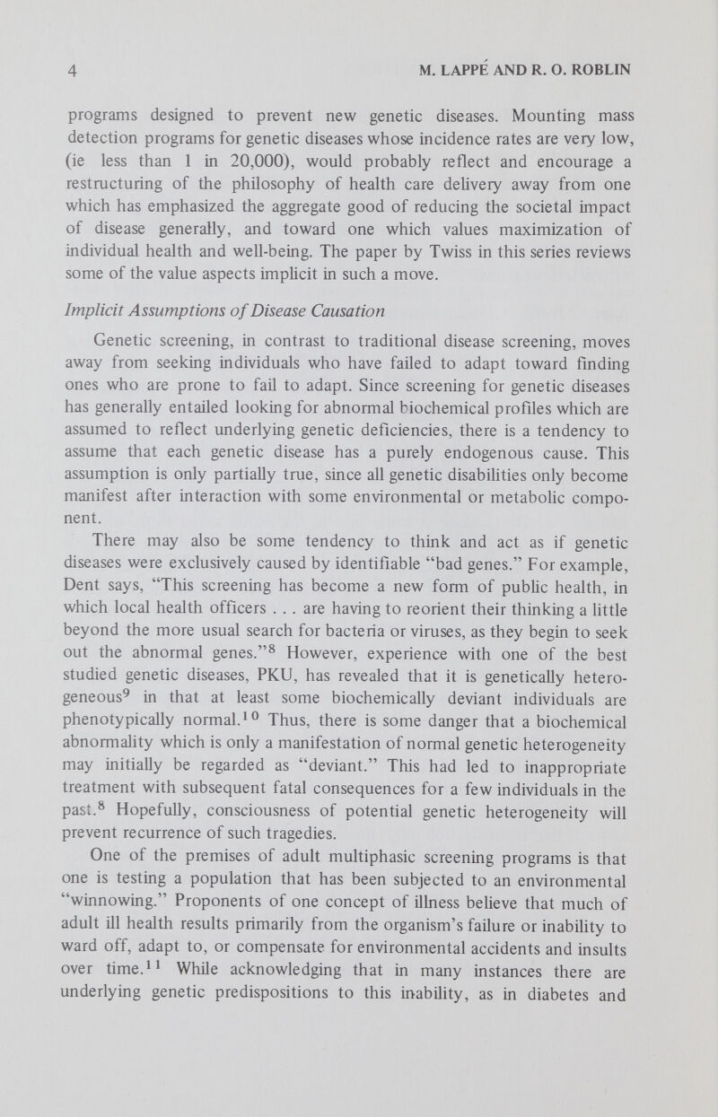 6 M. LAPPÉ AND R. O. ROBLIN When to Screen: Practical Examples of Programs Based on Different Disease-Causation Philosophies Screening at birth for immunoglobulin (IgM), complement (C5), or enzyme (adenosine deaminase) deficencies'^'^ ^ may be justified on the need to detect immunodeficiency diseases which predispose the individual in the future to the risk of neoplasia or serious bacterial infection. However, it is currently difficult to justify using HL-A haplotypes alone for ascertainment of disease risk.'^^ ^ ^ Such estimations are now based on weak statistical associations and the diseases themselves usually have strong. environmental components, thereby reducing the imperative of newborn testing. However, we do suggest that it might be desirable that some screening efforts be directed toward individuals after they have been exposed to environmental triggering agents rather than before such exposure as would be the case in most immunodeficiency newborn screening. For example, it has proved more beneficial for public health puфoses to screen children for immune responsiveness after they have been exposed to natural infection or vaccination rather than before.Mass screening for bacteriuria in the female population at risk for pyelonephritis may be more productive in school-age girls who have been exposed to bacterial infection than in younger, more immunologically naive subjects. In both instances, a genetic determination of possible susceptibility to infection would likely have been unrevealing, since with the exception of adenosine deaminase deficency^^ or other rare genetic immune deficiency diseases, there are as yet few general correlates of genetic status at birth and susceptibility to infection.'^^i^ Procedural Considerations in Screening Programs for Genetic Disease Current and Future Programs To focus our discussion, we wül consider three concrete examples of existing screening programs or technologies: first, screening for PKU; second, a hybrid program (in Massachusetts) which screens for PKU and several other metaboHc abnormalities; and finally, new technologies which couid lead to much broader screening programs. PKU Screening. The most widespread neonatal genetic screening program in the United States is that for PKU. In PKU screening, one looks initially for infants with elevated (>2-4mg/100 ml) blood phenylalanine levels. Typically, PKU testing programs utilize a bacterial growth test