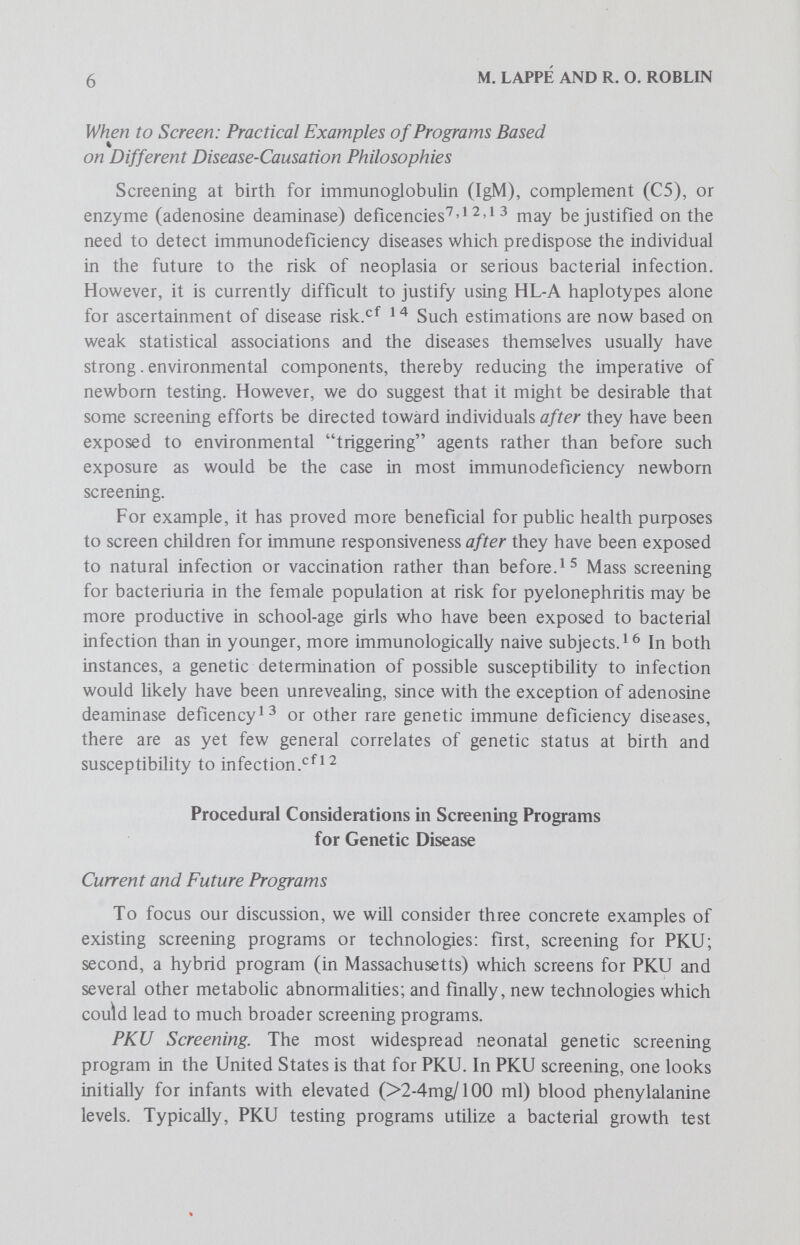 8 M. LAPPE AND R. О. ROBLIN 3. We have inadequate information about the optimal age for institution of therapy, or levels of serum phenylalanine at which treatment should be undertaken, or the age at which treatment may be stopped. Since PKU is one of the most intensively studied genetic diseases, Nitowsky's conclusions apply with even greater force to all other genetic diseases for which one might screen in the newbom period. (See the paper by Powledge for further analysis of Nitowsky.) Hybrid Screening (PKU plus other metabolic disorders). Although most states currently test only for PKU, Massachusetts is evaluating a screening program for metabolic disorders which can detect about 30 different genetic abnormalities in the newbom.Some aspects of the ten most frequent disorders are shown in Table 1. The Massachusetts program uses three separate tests; (1) an umbiHcal cord blood sample taken at birth to screen for potentially lethal diseases like galactosemia where the earliest possible detection is vital, (2) a Table 1. Metabolic Disorders and their Estimated Frequency among Newborn Infants in Massachusetts*