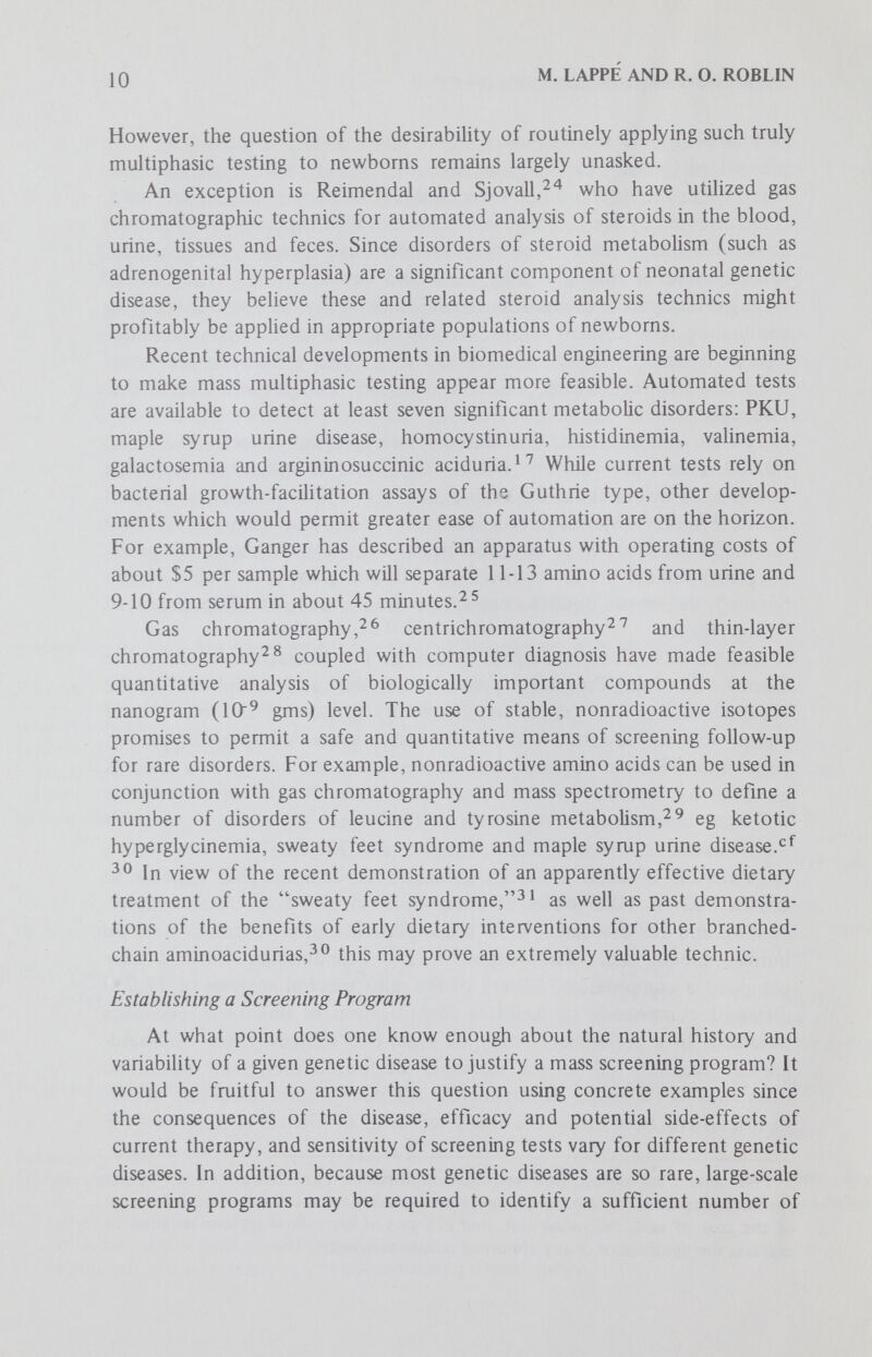 12 M. LAPPÉ AND R. O. ROBLIN simultaneously measuring the concentration of hundreds of the biochemical compounds in human unne or breath. Such systems might be thought to represent the potential ultimate program in screening for neonatal genetic disease, and in modified form have come into increasing use.cf 3 8 xhey are at least the ultimate in economic terms of the maximum number of tests for your dollar. However, we believe such multiphasic systems will not prove useful for genetic screening until (1) extensive correlations are developed between abnormal levels of well-characterized biochemical compounds and clinical disease, and (2) the many other possible causes of abnormal concentrations (organic disease, changes in diet, slowly maturing neonatal enzyme systems) are excluded and the condition itself is proved to be of genetic origin. As we have stressed, the validity of such screening systems rests on the assumption that the biochemical composition of the body fluids of the newbom will be an accurate index of the present and future health of the individual. This is an unproven assumption since it has yet to be determined how many of the biochemical substances which can be quantitated in the newbom will accurately reflect its adult functional genotype. For example, there is a question of which substances are its own gene products; some like alphai-antitrypsin globulin, may represent substances of maternal origin which have crossed the placenta. Another question remains regarding the permanence of structural gene products: some may be regulatory substances which are part of the early developmental needs of the fetus. We thus agree with the Scandinavian developers of these systems when they state: It is our experience that computer techniques should mainly be applied on carefully selected patients rather than for screening large groups of patients.^ ^ Research Potential of Newbom Screening Several researchers have emphasized that the current value of multiphasic screening programs lies in their research potential. For example, Guthrie'^ has stated that multiphasic screening now has enough scientific value to encourage mass screening for as many biochemical anomalies as possible. . . . However, he qualifies his recommendation by noting that this is always assuming that this can be done without dipping into funds needed for more urgent aspects of health care. Guthrie does believe that the ancillary research values of carefully designed screening programs will continually keep the balance of costs in favor of multiphasic screening. As long as screening procedures for the same cost yield steadily increasing 'fringe benefits' of data on both