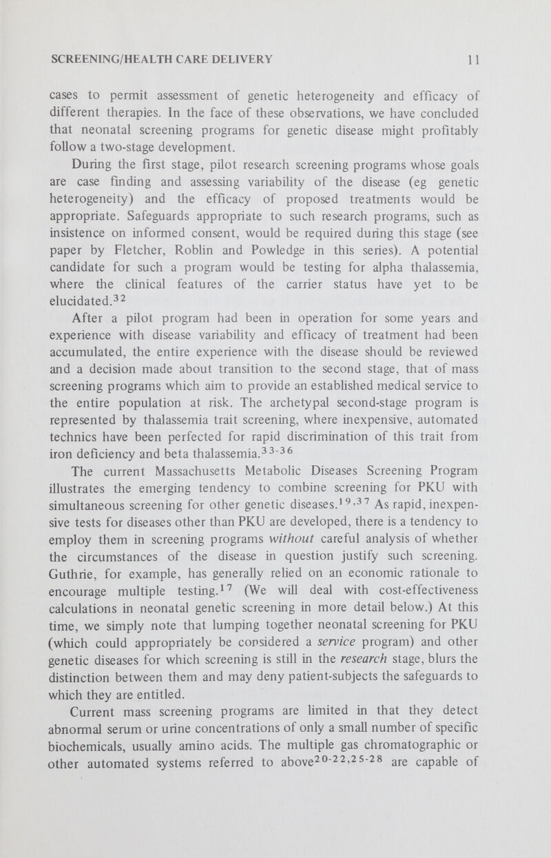 SCREENING/HEALTH CARE DELIVERY 13 pathologic and benign metabolic differences, he feels they will be justified. In a similar vein, Nitowsky has written: Although the primary role of screening would appear to be preventive, there are other desirable objectives which continue to provide the major stimulus for development and use of these programs in the community. Screening permits early detection of poorly understood diseases and provides an opportunity to study them and to elucidate their patho¬ physiology.! ^ Hecker has also advocated prospective research objectives.^^ The need for more data on the incidence, etiology and pathology of metabohc disease per se is often given as a sufficient rationale for mass screening. For example, Stern^® has proposed that pilot schemes in which all or a large random sample of newbom babies are screened for one or more inborn errors of metabohsm would be a good way to accumulate the necessary data. Although ethical questions are raised by any procedure which requires proxy consent for a nontherapeutic intervention. Hill and his colleagues believe such screening can be justified because it will stimulate investigation of just those metaboHc pathways necessary for developing potential methodologies of treatment for detected infants.^ ^ We have previously stated that such research values are enhanced when they are linked to counseling or public health benefits.^ Organization of Neonatal Genetic Screening Programs The economics of mass screening strongly favor the establishment of central testing centers, each of which might process 50,000 to 100,000 samples per year. As noted above, because of the low cost of the testing materials themselves, the major costs of starting each testing center are salaries, overhead and equipment. As a result, the cost per test for PKU decreases almost linearly up to 30,000 tests per year. Once each center does at least 30,000 tests per year, the cost per test decreases up to about 200,000 tests per year (H. L. Levy, personal communication). Thus maximization of overall cost-effectiveness for PKU screening programs would involve estabhshing 20-30 testing centers throughout the United States. Since PKU testing is currently organized separately by each state, this has led to suggestions that regional testing centers would be advantageous for. those sections of the country where there are states with less than 30,000 newborn infants per year. Attempts to estabhsh regional testing centers would raise legal questions, however, since public health legislation is an area traditionally left up to the individual states. (See the paper by Green and Capron in this series.)