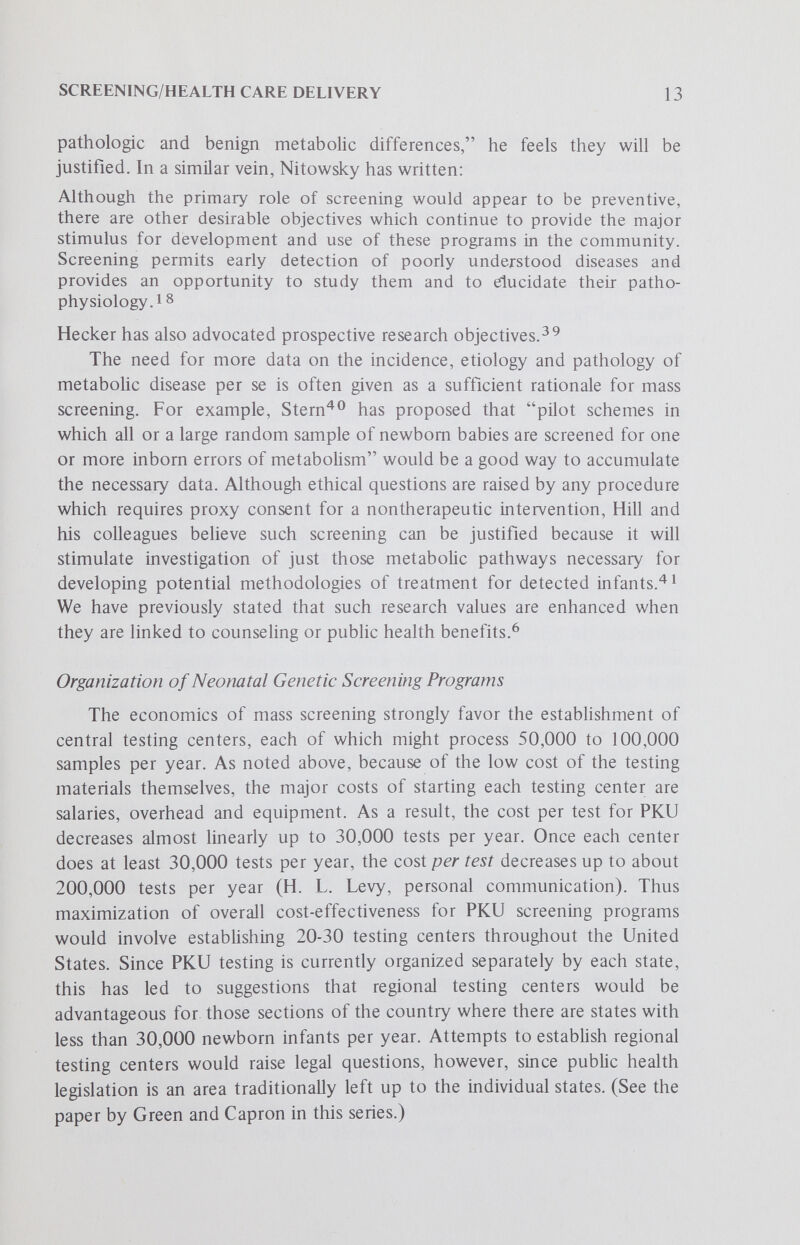 SCREENING/HEALTH CARE DELIVERY 15 Following Pole,'^^ we distinguish between cost-benefit analyses, which assess problems of priorities, and cost-effectiveness analyses, which evaluate different technics as solutions to a given problem. The problem of where genetic disease prevention and treatment stand in the scheme of national health priorities is an important one to which we have already alluded, but it is too complex for us to deal with in depth here. Instead, we advance a preliminary analysis of the problem of priorities among the different genetic diseases for which one might screen, as well as some consideration of the cost-effectiveness of PKU screening. We assume that government funds for genetic disease screening and treatment will always be limited, and therefore the problem of which genetic diseases one should screen for will remain acute. If this is so, which parameters should be considered in establishing priorities among the many different genetic diseases for which we currently have the technologic ability to screen? We suggest that the following factors merit consider¬ ation: (1) the frequency of the genetic disease, (2) the severity as measured by impact on health and suffering (for examples see paper by Gustafson in this series), (3) its potential consequences if undetected and untreated, (4) the efficacy of currently available therapies, and (5) the total cost of a program which would test and treat all those neonates who are equally at risk for the disease. Four very similar parameters have been advanced independently by Shine and Lal.^^ The frequency of different genetic diseases in the general population is relatively easy to measure through pilot screening programs. Relying on frequency data as the principal criteria has a strong appeal, since it can be measured objectively and can be known with some certainty.^^ Giving first priority to those diseases which are most frequent also appeals to our rationahty, since it in some way promises to maximize the use of our scarce resources by attacking the most widespread problems first. However, the selection of frequency as a factor carries with it some important value assumptions. It suggests that we value maximization of the number of cases detected over equal treatment for all those at risk for genetic disease. Should not the consequences of leaving any individual with an aminoaciduria untreated also be considered? If general federal tax revenues are used to support neonatal genetic screening programs, do not potential cases of maple syrup urine disease and PKU have an equal claim on the common resources, even though PKU is approximately ten times more frequent? Using some measurement of the severity of the potential consequences of different genetic diseases as a factor satisfies a common sense feeling that we ought to pay more attention to diseases which are life-threatening