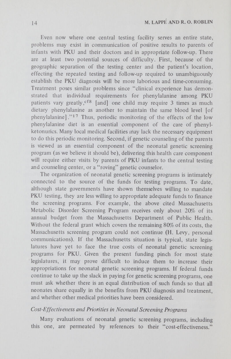 16 M. LAPPÉ AND R. O. ROBLIN than to those which are merely incapacitating to varying degrees. However, there are difficulties which prevent straightforward application of the notion of severity to an assessment of genetic screening programs, as Gustafson extensively discusses in his paper in this series. First and foremost, assessment of the severity of different genetic diseases is a subjective judgment, one which may not be expressible in quantitative terms. Which is more severe, living for 50 years in a mentally retarded state, or premature death within the first two weeks after birth? Even assuming it were possible to rank all the genetic diseases for which one can screen in terms of their severity by successive pair-wise comparisons, whose ranking would we accept as definitive for the puфoses of allocating public funds? We advanced the efficacy of currently available therapies as a factor because of our fundamental assumption that if you can't treat it, don't screen for it (except for purely research purposes). There are also considerable difficulties in assigning quantitative weight to the efficacy of available therapies for different genetic diseases. Which is more effica¬ cious, dietary therapy for galactosemia which can prevent the premature death, cataracts, liver and kidney disorders but perhaps not mental retardation, or penicillamine therapy which can reduce the chances of renal stones in cystinuria? How much more efficacious is one than the other? It is often impossible to assess efficacy of current therapies unambiguously, given the fact that published reports from different research groups seldom agree exactly on this point. As a final factor we suggest estimation of the total cost of a neonatal screening program which would test all those neonates equally at risk for a class of genetic diseases, according to some classification scheme similar to that presented by Frimpter.^® Compared with two of our other parameters, cost at least has the advantage of being calculable. But which elements of a screening program should be included in a calculation of its costs? All would probably agree to inclusion of the testing cost, but what about the cost of follow-up tests to definitively establish the diagnosis? Should the costs of treatment of the affected neonates and genetic counseling for their parents be included? Again, who should decide these questions? Finally, assuming that our society were able to agree on some mechanism for ranking severity of different genetic diseases and assessing the efficacy of different available therapies, should all these factors count equally in reaching an overall priority rating for the different genetic diseases? Or, are there overriding values, hidden in our factors, that would