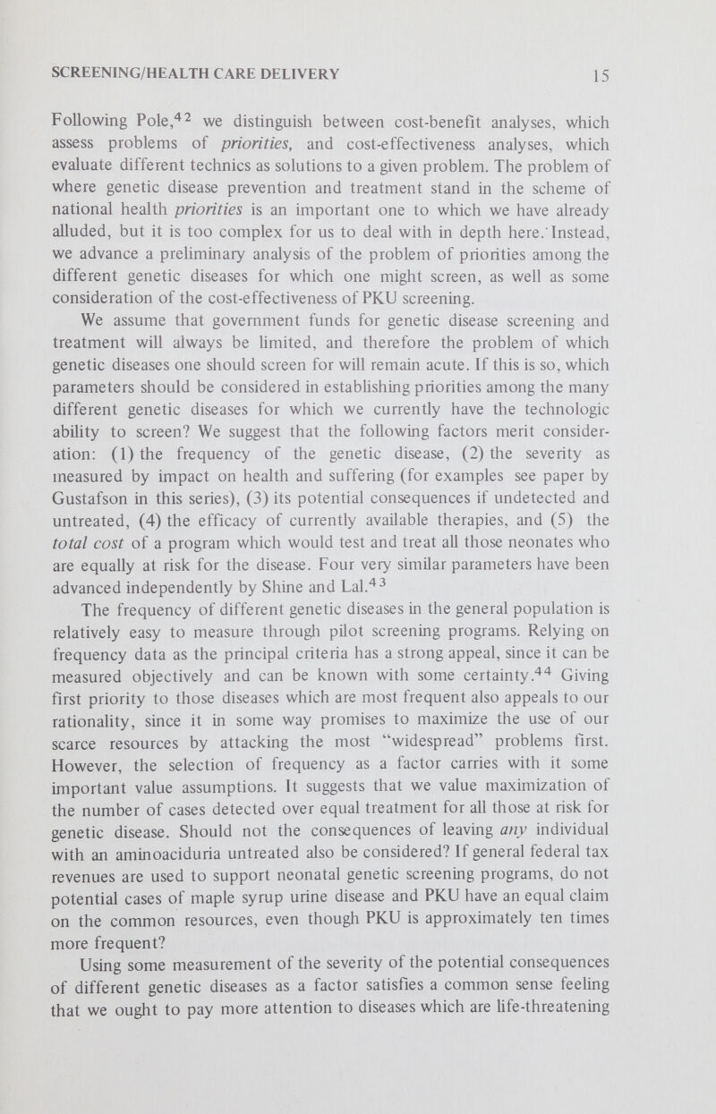 SCREENING/HEALTH CARE DELIVERY 17 compel us to give preference to one of the factors? Consider, for example, the fact that untreated galactosemia causes death within a few weeks after birth. Yet it is an extraordinarily rare condition.^There are neonatal screening tests which can detect galactosemia and a dietary therapy which prevents death (although it may not restore the galactosemic to perfect normalcy). Is not the value of life itself one of such supreme importance that it merits extra weight in the factor calculation of priorities, or is the rarity of the disease sufficient to disquaUfy its detection and treatment on the basis of distributory justice and scarce medical resources, as some have suggested.* We have only attempted a preliminary analysis of the problem of establishing priorities among different genetic diseases and are conscious of having raised more questions than we have answered. However, we believe that, in the long run, we will be better served by grappling with the problems we have raised here than by resorting to arbitrary, simplifying assumptions such as lower limits on disease frequency for which screening is reasonable.^^ One assessment of the cost-effectiveness of PKU screening programs has been given recently by Guthrie The detection and treatment of one case of PKU represents an outlay (assuming it is the result of 10,000 such screening tests, each costing $.50-$4.00 in the U.S.) of up to $50,000; but failure to detect that case means a child that must almost certainly be institutionalized for the rest of its Ufe, representing an outlay of at least $250,000 (average Hfe span of 50 years, annual expenditure for custodial care $5,000). The $250,000 figure includes no allowance for the future earnings of the treated case, or of the tax income from such earning. The economics of mass screening will continue to rest, as they do now, on the demonstrated fact that prevention is cheaper than nonprevention. In this calculation, the costs of the technics of either screening or not screening are compared. A more conventional cost-effectiveness calculation would compare two different technics of measuring serum phenylalanine concentrations, for example, comparison of the Guthrie tests with column chromatography. As noted above, there is a great need to estabHsh which elements of the genetic screening program to include in the cost calculation. Clow and her colleagues in Canada*^ have made considerable progress in elucidating the parameters that go into a total care concept for dealing with genetic disease. We agree with Guthrie that the cost of treatment of PKU infants should be included in calculating the cost of the screening program. In addition, some provision should be made for long-term follow-up of