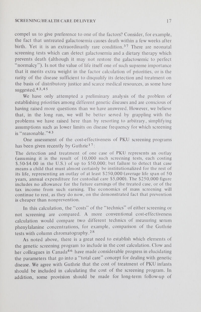 SCREENING/HEALTH CARE DELIVERY 19 diseases, prescriptive genetic screening will be less justified than where such disabiUty has already been minimized. We agree with Buist and Jhaveri that we should strive for methods aimed at solving common medical problems in addition to having tests for rare and esoteric disorders,but we would put particular emphasis on solving the common problems first. We believe that the vaUdity of newbom mass genetic screening hinges on the prospects of realizing true health benefits from its operation for a significant number of people. Since it is increasingly argued that the rarity of individual genetic disorders (singly and in aggregate) may not constitute a sufficient health burden compared to other health needs of the populacethe justification for screening may well depend on its ancillary values. The following arguments can be made for expanding current programs of genetic screening: 1. Expanding screening to include testing for multiple biochemical markers of genetic and polygenic disease. Ideally such programs would allow the identification of a large number of individuals who are at risk for disease or disability directly or indirectly related to their genetic make-up. Genetic information taken at birth could provide critical prospective data for anticipating disease states. For example, comprehensive HL-A typing of transplantation antigens at birth could provide a means for determining the role of genetic factors in the etiology of a variety of conditions (e^ ankylosing spondylitis or psoriasis). The results obtained in any such screening program would allow population norms to be established for detecting medically important deviancy and would thus help in assessing the prospective health status of individuals. Such data would also provide statistical information against which deviant results on a population-wide scale could be better weighed than is now possible for most rare biochemical disorders. Some of the hemoglobin screening programs have already been expanded to encompass some of these objectives.^However, we would generally construe all programs of this type as research screening and consequently we would urge strict controls for ensuring confidentiality of data and for obtaining informed consent. 2. Development and expansion of case-finding technics and treatment facilities to include the maximum number of genetic diseases now amenable to therapy. We believe there are strong moral imperatives for this action, especially since only a portion of the 67 disorders now subject to treatment are currently objects of mass screening.^^ Motulsky, however, has urged that if such expanded testing for genetic diseases is to be done, it