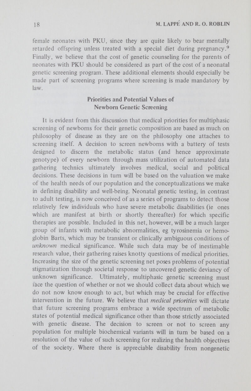 20 M. LAPPÉ AND R. O. ROBLIN must be based on a careful assessment of the total effectiveness of such multi-disease programs.^^ We concur, and would emphasize the critical importance of cost-benefit analyses which incorporate some of the nonfinancial items alluded to above, and by others in this series. 3. Add research-directed objectives to existing programs. There are unusually broad research opportunities in mass genetic screening. Both the extraordinary amount of easily obtained data and the possibility of performing a variety of prospective studies, not otherwise possible, have frequently been cited. For example, an unselected population of neonates could be used to assemble base-hne genetic data that would not only allow more precise determinations of the frequency of neonatal disorders or variants of disease, but would permit more precise correlations to be made between genetic, biochemical or chromosomal status at birth and subsequent medical history (see paper by Mellman in this series). Some of the unanticipated problems of such programs might include the difficulty of obtaining meaningful informed consent for multiple testing, the need for protecting confidentiality and the possibility of premature use of such data. Ultimately, neonatal genetic screening rests on the philosophic assumption that it is the genotype which has paramount importance in determining fitness (in the non-Darwinian sense). This assumption is probably the topic of greatest intellectual controversy of our age; how it is to be resolved remains to be determined. We believe it would be an error to regard neonatal genetic testing in isolation, or as an end in itself. To be effective and to function as part of the health care delivery system, screening must be closely coordinated with both diagnostic foUow-up and treatment. As a U.S. Public Health Service spokesman declared, Granted that screening, in case finding, is the first step; unless, however, it is part of a program that makes provision for diagnosis follow-up and treatment, screening itself loses all of its potential value.Or, as Allan Ghase has observed, unless the technical readiness for screening is developed synchronously with the medical readiness to act on all of the adverse health indices that are uncovered, the research Rains of such activities may well be offset by the human consequences of mass testing.^® References 1. Bessman, P. S. and Swazey, J. P.: PKU: A study of biomedical legislation. In Mendelsohn, E., Swazey, J. P., and Traviss, I. (eds.); Human Aspects of Biomedical Innovation. Cambridge:Harvard University Press, 1971.