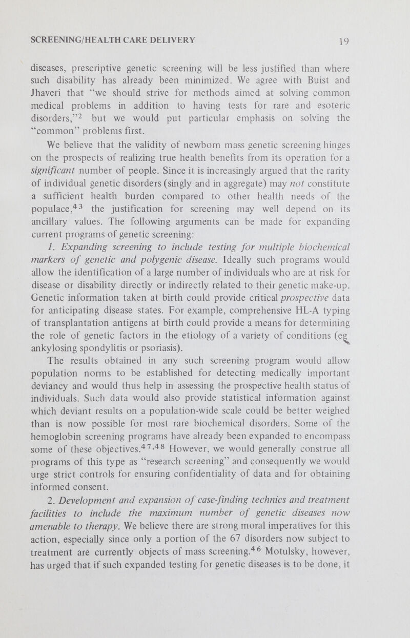 SCREENING/HEALTH CARE DELIVERY 21 2. Buist, N. R. M. and Jhaveri, B. N.: A guide to screening newborn infants for inborn errors of metabolism. У. Pediat. 82:511-522, 1973. 3. Commission on Chronic Illness in the United States: Prevention of Chronic Illness. Cambridge:Harvard University Press, 1957, vol. 1, p. 45. 4. McKeovm, T.: Validation of screening procedures. \x\ Screening in Medical Care: Reviewing the Evidence. New York:Oxford University Press, 1968, pp. 1-13. 5. Wilson, J. M. G. and Jungner, G.: Principles of screening for disease. Public Health Papers, No. 34. Geneva;WHO, 1968. 6. Lappé, M.: Human genetics. Ann. N. Y. Acad. Sci., 276:152-159, 1973. 7. Giblett, E. R., Anderson, J. E., Cohen, F. et al; Adenosine-deaminase deficiency in two patients with severely impaired cellular immunity. Lancet, 2:1067-1069, 1972. 8. Dent, C. E.: Preface - Other biochemical abnormalities. In Cusworth, D. C. (ed.): Biochemical Screening in Relation to Mental Retardation. New York: Pergamon Press, 1971, pp. vii-viii. 9. Cunningham, G. C.: Phenylketonuria testing - its role in pediatrics and public health. Clin. Lab. Sci., 2:44-101, 1971. 10. Perry, T. L., Hansen, S., Tischler, В. et al: Unrecognized adult phenylketonuria. New Eng. J. Med., 259:395-398, 1973. 11. Strehler, B. L.: Time, Cells and Aging. New York:Academic Press, 1962, pp. 11-19 ff. 12. Moore, E. C. and Meuwissen, H. J.: Immunologic deficiency disease. Approach to diagnosis. TV. Y. State J. Med., Oct. 15, 1973, pp. 2437-2445. 13. PoUara, В., Pickering, R. J. and Meuwissen, H. J.: Combined immunodeficiency disease and adenosine deaminase deficiency, an inborn error of metabolism. Pediat. Res., 7:362, 1973. 14. Smith, C.: Some implications of HL-A and disease associations. Lancet, 7:450, 1974. 15. Gold, E., Ferrier, A., Hatch, M. H. et al: Immune status of children one to four years of age as determined by history and antibody measurement. New Eng. J. Med., 259:231-235, 1973. 16. Asscher, A. W., McLachlen, M. S. F., Jones, R. V. et al: Screening for asymptomatic urinary tract infection in school girls. Lancet, 2:1-4, 1973. 17. Guthrie, R.: Mass screening for genetic disease. Hosp. Pract., 7:93-100, 1972. 18. Nitowsky, H. M.: Prescriptive screening for inborn errors of metabolism: A спХщхх^. Amer. J. Ment. Def, 77:538-550, 1973. 19. Levy, H. L.: Newborn screening for metabolic disorders. New Eng. J. Med., 255:1299-1300, 1973. 20. Jellum, E., Stokke, O. and Eldjarn, L.: Application of gas chromatography, mass spectrometry and computer methods in clinical biochemistry. Anal. Chem., ^5:1099-1106, 1973. 21. JeUum, E., Stokke, O. and Eldjarn, L.: Combined use of gas chromatography, mass spectrometry and computer in diagnosis and studies of metabolic disorders. Clin. Chem., 75:800-809, 1972. 22. Jellum, E., Stokke, O. and Eldjarn, L.: Screening for metabolic disorders using gas-liquid chromatography, mass spectroscopy, and computer technique. Scand. J. Clin. Lab. Invest., 27:273-285, 1971. 23. Pauling, L., Robinson, A. В., Teranishi, P. and Cary, P.: Quantitative analysis of urine vapor and breath by gas-Uquid partition chromatography. Proc. Nat. Acad. Sci. USA, 68-.2314-231 в, 1971.