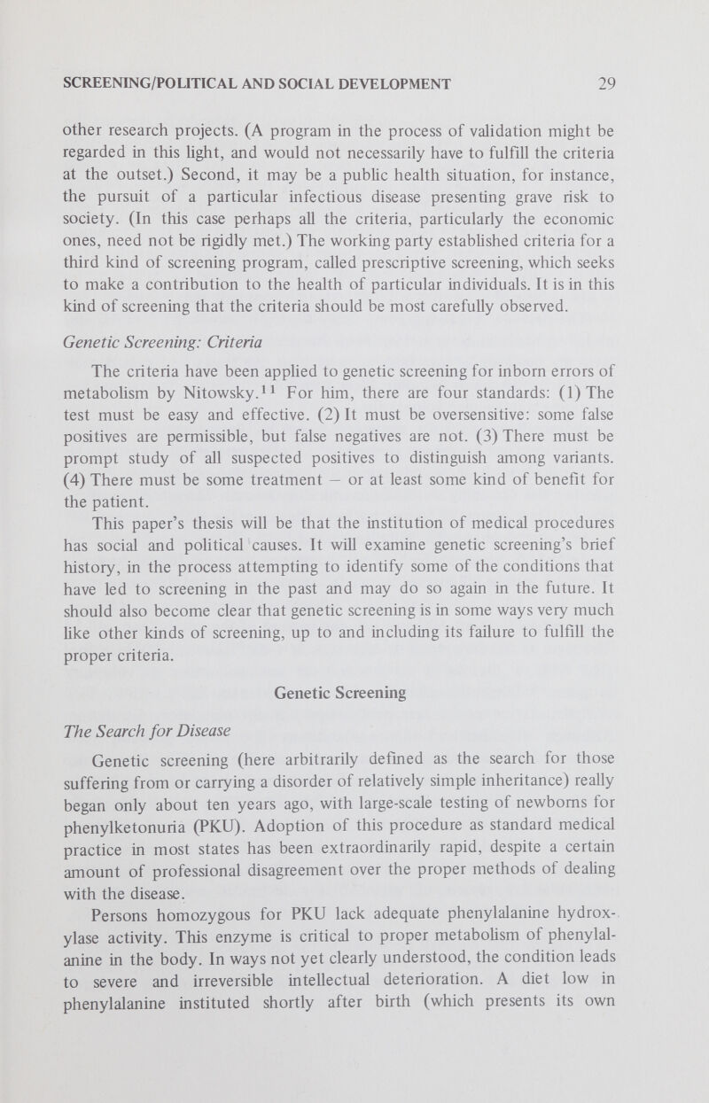 SCbŒENING/POLlTICAL AND SOCIAL DEVELOPMENT 31 that we have inadequate information about the optimal age for institution of therapy, or the levels of serum phenylalanine (PA) at which treatment should be undertaken, or the age at which treatment may be stopped. Despite these unanswered questions, and the obvious lack of adequate vaUdation of prescriptive screening, I do not believe we should tum backwards. Our intuition and empirical judgements would deter us from altering current practice. Cunningham's^ ^ massive review makes a similar point. This probably represents the majority view. Bessman and Swazey^^ use the same data on the uncertainty of the PKU situation to argue strongly against the laws, and perhaps (although they are not quite so clear on this point) against the screening too. Thus, there is widespread agreement that there are grave problems with the PKU screening procedure; the disagreement arises in deciding how to proceed from there. One point generally not emphasized in discussions of compulsory screening of aU newborns for PKU is that, like many other genetic diseases, it is found in highest frequency in one population; in this case, people of northern European descent. Ethnic boundaries of this sort considerably weaken the argument for universal testing. In fact, Washington, D. C., grew so disenchanted with its PKU program that it abandoned it, according to Medical World News (November 19, 1971). Three years of testing the largely black newbom population there, at an annual cost of $100,000, had failed to turn up a single case. It did not take long for PKU testing to expand to include testing of newborns for several other abnormalities, for technical and economic reasons. The movement was no doubt given a boost by a 1968 WHO report!^ on the state-of-the-art in screening for inbom errors of metabolism, even though its conclusion was somewhat equivocal: The value of mass screening for certain diseases and in particular countries is beyond dispute. Its relevance to preventive medicine and its value in providing information about the human gene pool cannot be fuUy assessed at present. But by 1970, Scriverestimated that 90% of hve-born North American babies were being screened for one or more recessive metabohc disorders in govemment programs. The Massachusetts Metabohc Disorders Screening Program, for instance, screens about 90,000 newboms a year, spending $1.75 per infant, but is said to save the state more than a milUon dollars annually in Hfetime custodial costs.Several conditions besides PKU are screened for; about 1 in 2,500 newborns is found to have some metabolic abnormahty, and 60% of these are cUnically serious. Even this program, which has screened ahriost a mühon babies, had some notable