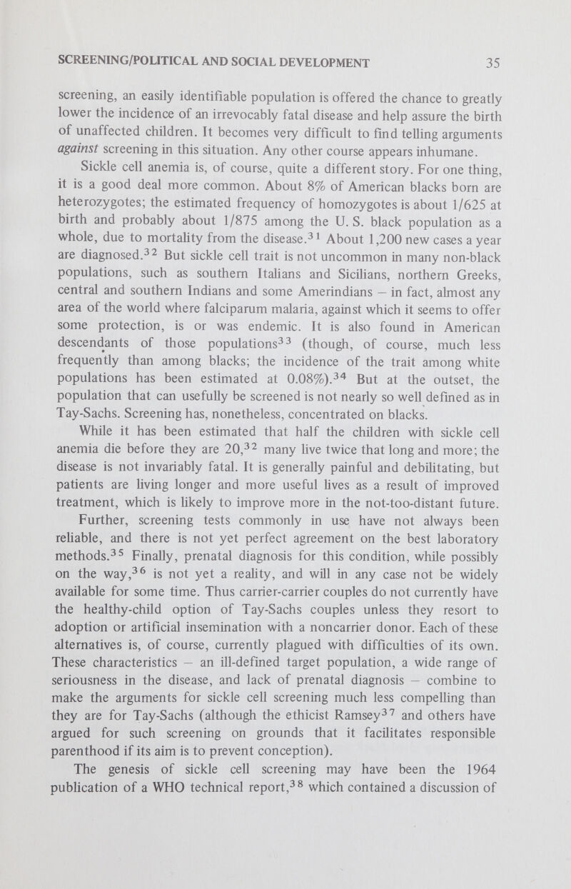 SCREENING/POLITICAL AND SOCIAL DEVELOPMENT 37 tion-wide prevalence.) There is, however, the real possibility that an appreciable portion of an already deprived group might have to cope with this further accusation of inadequacy. The political and social conse¬ quences of this kind of research are unpredictable, but certainly potentially explosive. Furthermore, if the sickle cell heterozygote is found to be at risk for physical problems, it is surely not a fantasy to predict that other heterozygotes may also fall into that category some day. At that point, carrier screening might legitimately fall within the boundaries of tradi¬ tional screening, the search for disease, after all. It has become increasingly clear that the arguments in favor of sickle cell screening have had more to do with politicians' desires to do something dramatic (and comparatively inexpensive) for a neglected population, and doctors' desires to encourage black interest in health in general, than with the medical wisdom of a current program of carrier screening per se.'^^ The major difference between screening for Tay-Sachs and for sickle cell, however, has been in the way the testing is organized. On the whole, the voluntary Tay-Sachs approach has been careful to enlist the support, enthusiasm, sponsorship and persuasive abilities of Jewish organizations, so that there appears to be a groundswell of demand for the testing. This kind of community participation has historically been important for screen¬ ing.^*^ There has furthermore been a good deal of emphasis on community education and involvement; in general, the Tay-Sachs programs give the impression of being thoughtful, careful and well organized. Furthermore, they are aimed at a group whose high socioeconomic status and educational level renders it exceptionally open to new medical ideas.^^ In a Tay-Sachs screening in Washington, D. C., for example, more than 46% of the participants had some postgraduate schooling.^ ^ The contrast provided by the sickle cell situation is now well known: one clinician^has repeatedly called it a new sickle cell crisis. Problems of the programs have been reviewed several times (Whitten's paper^^ is a succinct and accessible recent statement) and will not be dealt with at any length here. Suffice it to say that in many cases testing has been harmful, uninformative, coercive, misleading and chaotic. There are, of course, exceptions, and well-organized programs are becoming more common as a result of recent publicity about the badly organized ones. But sickle cell screening is, by аД accounts, a disastrous chapter in genetic screening's brief history, perhaps most of all because, like that for PKU, it has been written into law in several of our states.