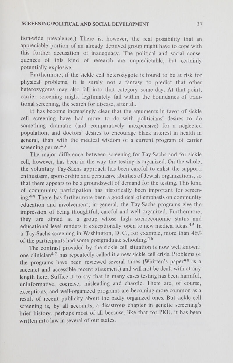 SCREENING/POLITICAL AND SOCIAL DEVELOPMENT 39 been required in some states since 1913.^ ^ Although venereal disease testing is chiefly justified on grounds that it prevents spread of disease from one sexual partner to another, the Supreme Court of Wisconsin recognized as early as 1914 that prevention of disease in children bom of the relationship was an important reason for the test.* Compulsory preschool medical exams and immunizations are, of course, common, and were long ago held to be constitutional.^^ But preschool screening also has a kind of reverse precedent in rubella immunization, which is required in 22 states before school entry. Epidemiology is really quite emphatic in declaring that these laws are not as concerned with preventing the disease in those children immunized as they are with preventing infection of any of their mothers who might be pregnant. The target, as ffinman and Redmond^ з ^^ve recently pointed out, is not the individual child but the fetus of a susceptible woman in the first two trimesters of gestation. This, too, might be called an effort to prevent vertical disease transmission. (It should be noted that there is currently a certain amount of medical disenchantment with the herd immunity principle marshaled to justify the procedure. Repeal of the compulsory rubella immunization laws has recently been advocated, on grounds that they have not really prevented spread of the disease to pregnant women. Those who fear state intervention in reproductive decisions can cite precedent too: 12 states prohibit marriage for the retarded,^^ and more than half the states have rarely enforced compulsory eugenic steriUzation laws, dating back decades, still on their books. But as Grad^^ recently pointed out, The power to order an individual to undergo a medical procedure — such as immunization — not, primarily, for his own health, but for the protection of the health and welfare of others, is a potentially far-reaching one. Furthermore, there are now so many kinds of compulsory health measures that we no longer even think of them as compulsory ; in some cases, we even seek them out. It seems quite clear that the intent of the present laws is not nearly as Machiavellian as some critics have said; they represent benign, if misguided, attempts to deal with health problems that seemed to their sponsors to be urgent. However, their consequences, particularly those of *The power of the state to control and regulate by reasonable laws the marriage relation, and to prevent the contracting of marriage by persons afflicted with loathsome or hereditary diseases, which are liable either to be transmitted to the spouse or inherited by the offspring, or both, must on principle be regarded as undeniable. (Peterson vs. Widule, 157 Wis. 641, 147 N.W. 966, 1914, quoted by Tobey, 1947.)