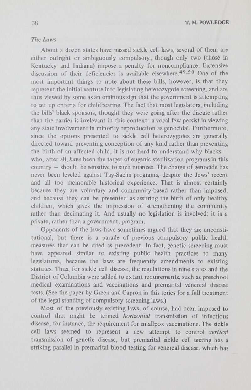 40 T. M. POWLEDGE the sickle cell laws, have led to some agitation for repeal, or at least amendment. (In this context, it is perhaps worth noting that many of the laws on the books are not being enforced. In some cases this is because they were never funded. In others, pubUc outcry restrained enforcement.) At least one state, Maryland, has repealed its original sickle cell law and tried a different tack. Maryland's approach is to date unique. In the spring of 1972, the Maryland state senate passed into law a sickle cell bill that was a little more sensible than most. It did not demand compulsory testing. Instead it specified that information about the disease and the availabihty of tests and counseling be provided to applicants for a marriage Ucense, and directed that all participation be voluntary. It made clear distinctions between the sickle cell trait and the disease. It directed that free testing be available in each health district and provided strong protection for record confidentiality. It even set up an advisory committee of unpaid consumers of health services to help the health department formulate its sickle cell information services. In fact, the only really peculiar feature of this bill was an amendment stating, If a blood test is administered to a pregnant female upon entering a hospital for delivery, the blood test shall include a test for sickle cell anemia (Sect. 33A, Art. 43, Chap. 490, Maryland Statues of 1972). The fuzzy rationale for that addition was presumably the fact that many women with the disease are, not surprisingly, at greater risk in childbirth than the women without it.^^ It would, however, be very rare indeed for a woman with sickle cell anemia to remain undiagnosed for so long. A detailed examination of most of the state laws makes it clear, however, that they were drafted to scoop up people at various points of existing contact with state health systems, with Httle regard for what time of Ufe might be medically sensible. It is obviously a good deal easier (and cheaper) to tack one more test onto an extant procedure, a marriage license blood test for instance, than to formulate and put into practice an entirely new set of machinery, such as widespread genetic education and testing in junior high school, an alternative proposed by some advocates of screening.^ ^ Maryland's sickle cell bill was special because the senator who sponsored the original bill, Julian Lapides, had the assistance of the Eagleton Institute of PoUtics at Rutgers, which gives state legislators help in researching and drafting legislation. Following риЬИс criticism of the sickle cell laws, a new, more general law was drawn up, also with the Eagleton Institute's help. The result was a lengthy, careful bill (Chap. 695, Maryland Statutes of 1973) that attempts to meet all the criticisms leveled