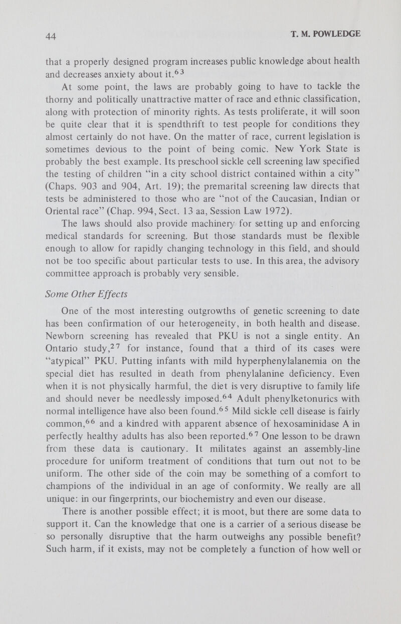 46 T. M. POWLEDGE members of two Greek Orthodox churches, has been conducted7^ A bill providing for treatment of thalassemia, and another for hemophiha, has been considered in New Jersey. How long will legislators pay for treatment without requiring screening? As technics permit, testing for other, rarer conditions will also become available, and affected groups will clamor for them, particularly if they follow the Tay-Sachs model in providing a variety of alternatives. Further, mass prenatal diagnosis will probably become part of genetic screening. A recent proposal by Stein, Süsser and Guterman'^^ predicts the virtual eradication of the Down syndrome (mongolism), the single most important cause of mental retardation, if amniocentesis is made a part of routine prenatal care. They propose a four-phase plan, beginning with all pregnant women over age 40, the most at-risk group. Нафег^^ has pointed out that this is already routine at some centers. There are certainly many logistic and ethical problems with such a sweeping program, but it is bound to seem increasingly attractive both to nervous prospective parents and to legislators who must somehow keep finding money for state institutions for the retarded. Routine karyotyping for trisomy 21 would also reveal all the other chromosome aneuploidies. If the newest staining technics are used, the karyotypes will also begin to reveal those previously less obvious chromosome aberrations that are beginning to be catalogued and associated with various syndromes as a result of those new technics. Biochemical tests may also be run on those same cells. In Edwards'^^ opinion: Since amniotic cells cannot be obtained without risk a strong case can be made that they should be screened for any other abnormality which can be detected with precision. Tay-Sachs disease, although virtually restricted to Ashkenazi Jews, should certainly be included in New York, and any plan which left out the problems of sickle cell anemia and thalassemia, which, in some racial groups, are commoner than mongolism and even more distressing, would seem unsatisfactory. Once again the programs will be aimed at prevention of the person rather than the disease, but it may be that such distinctions will not be apparent to most people. Or that families anxious to avoid abnormality will brush the distinctions aside. As abortion-on-demand becomes more acceptable, drawing up rules for medical abortions will begin to seem pointless. Another extension of screening will come with the virtual disappear¬ ance of the single-gene programs commonly thought of as genetic screening. Already the trend is apparent. The newborn screening program in Massachusetts has already been mentioned; New York and other states are following suit.