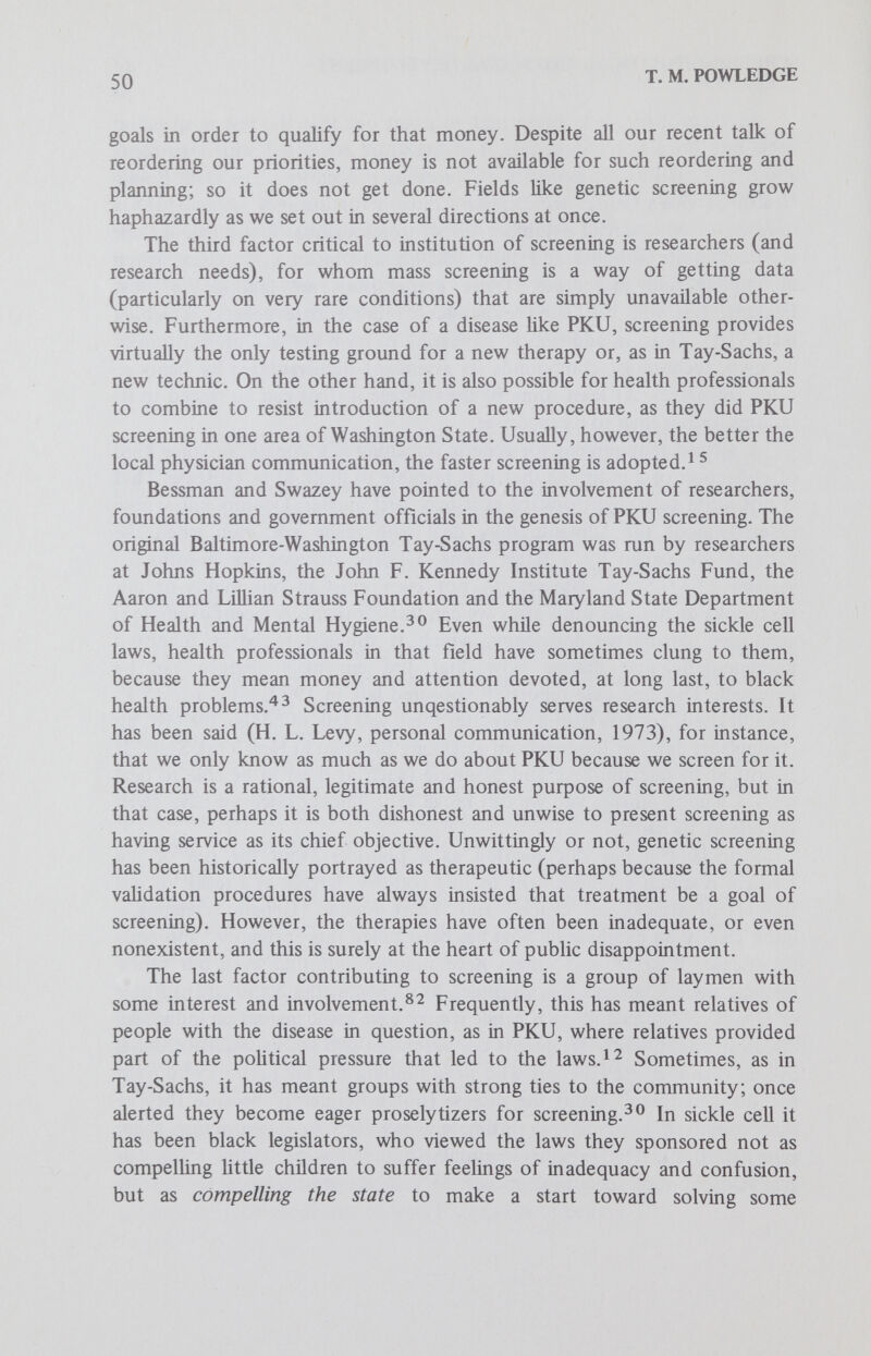 52 T. M. POWLEDGE 8. Cochrane, A. L. and Holland, W. W.: Validation of screening procedures. Brit. Med. Bull, 27:3, 1971. 9. Powles, J.; On the lirnitations of modern medicine. Sci. Med. Man., 1:1, 1973. 10. McKeown, T.; Validation of screening procedures, in Screening in Medical Care. London:Oxford University Press, 1968. 11. Nitowsky, H. M.: Prescriptive screening for inborn errors of metabolism: A critique. Л тег*. J. Ment. Defìc., 77:538, 1973. 12. Bessman, S. P. and Swazey, J. P.: PKU: A study of biomedical legislation. In Mendelsohn, E., Swazey, J. P., and Taviss, I. (eds.): Human Aspects of Biomedical Innovation. Cambridge;Harvard University Press, 1971. 13. Cunningham, G. C.: Phenylketonuria testing - Its role in pediatrics and public health. CRC Crit. Rev. Clin. Lab. Sci., 2:45, 1971. 14. Paulissen, J. P. and Zeldes, M.: PKU program in lUinois: A 10-year study, Illinois Med. J., 140:5S3, 1971. 15. Holm, V. A., Deering, W. M. and Penn, R. L.: Some factors influencing the development of a voluntary PKU screening program: Possible implication for other screening procedures for newborns. JaMA, 21 2:1S35, 1970. 16. Screening for Inborn Errors of Metabolism. Technical Reprint Series, No. 401, World Health Organization, 1968. 17. Scriver, С. R.: Screening for inherited traits: Perspectives. In Harris, M. (ed.): Early Diagnosis of Human Genetic Defects: Fogarty International Center Proceedings No. 6, Department of Health, Education and Welfare, 1970. 18. Shih, V. E. and Levy, H. L.: Cost-benefit of neonate screening. New Eng. J. Med., 255:240, 1971. 19. Levy, H. L.: Newborn screening for metabolic disorders. New Eng. J. Med., 2S8/. 1299,1973. 20. Shih, V. E., Levy, H. L., Karolkewicz, V. et al: Galactosemia screening of newborns in Massachusetts. New Eng. J. Med., 284:153, 1971. 21. Levy, H. L. and Shih, V. E.: Screening for galactosemia. New Eng. J. Med., 287:123, 1972. 22. EUis, G., Wilcock, A. R. and Goldberg, D. M.: Experience of routine live birth screening for galactosemia in a British hospital with emphasis on heterozygote détection. Arch. Dis. Child., 47:3A, 1972. 23. Bradley, G. M.: Urinary screening tests in the infant and young child. Mee?. Clin. N. Amer., 55:1457, 1971. 24. Garrick, M. D., Dembure, P. and Guthrie, R.: Sickle cell anemia and other hemoglobinopathies, procedures and strategy for screening employing spots of blood on filter paper as specimens. New Eng. J. Med., 288:1265, 1973. 25. Raine, D. N,, Cooke, J. R., Andrews, W. A. and Mahon, D. P.: Screening for inherited metabolic disease by plasma chromotography (Scriver) in a large city Brit. Med. J., 3:1, 1972. 26. Clow, C. L., Fraser, F. С., Laberge, С. and Scriver, С. R.: On the apphcation of knowledge to the patient with genetic disease. Prog. Med. Genet., 9:159, 1973. 27. Advisory Committee on Inborn Errors of Metabolism to the Ministry of Health: PKU screening - Is it worth it? Can. Med. Ass. J., 705:328, 1973. 28. Hook, E. В.: Behavioral implications of the human XYY genotype. Science, 179:139, 1973.