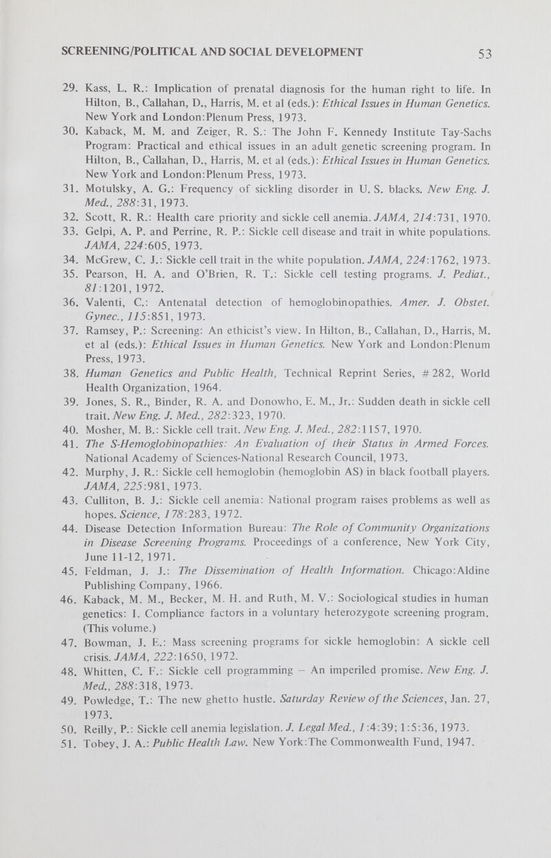 SCREENING/POLITICAL AND SOCIAL DEVELOPMENT 55 74. Edwards, J. H.: Screening for chromosome abnormalities. Lancet, 1:542, 1973. 75. Lappé, M. and Roblin, R.: Newborn genetic screening as a concept in health care delivery: A critique. (This volume.) 76. EUul, J.: The Technological Society. New York:Alfred A. Knopf, 1964. 77. Callahan, D.: The Tyranny of Survival. New ¥огк:МасМШап Publishing Co., Inc., 1973. 78. Bennett, I. L.: The future of preventive medicine.'Лrc/z. Environ. Health, 79:419, 1969. 79. Schmidt, R. M. and Wilson, S. M.: Standardization in detection of abnormal hemoglobins. Х4МЛ, 225:1225, 1973. 80. Giblett, E. R., Anderson, J. E., Cohen, F. et al: Adenosine-deaminase deficiency in two patients with severely impaired cellular immunity. Lancet, 2:1067, 1972. 81. Strickland, S. P.: Politics, Science and Dread Disease. Cambridge:Harvard U. Press, 1972. 82. Ebert, R. H.: Biomedical research policy - A re-evaluation. New Eng. J. Med., 259:348, 1973. 83. White, K. L., Murnaghan, J. H. and Gaus, С. R.: Technology and health care. New Eng J. Med., 257:1223, 1972.