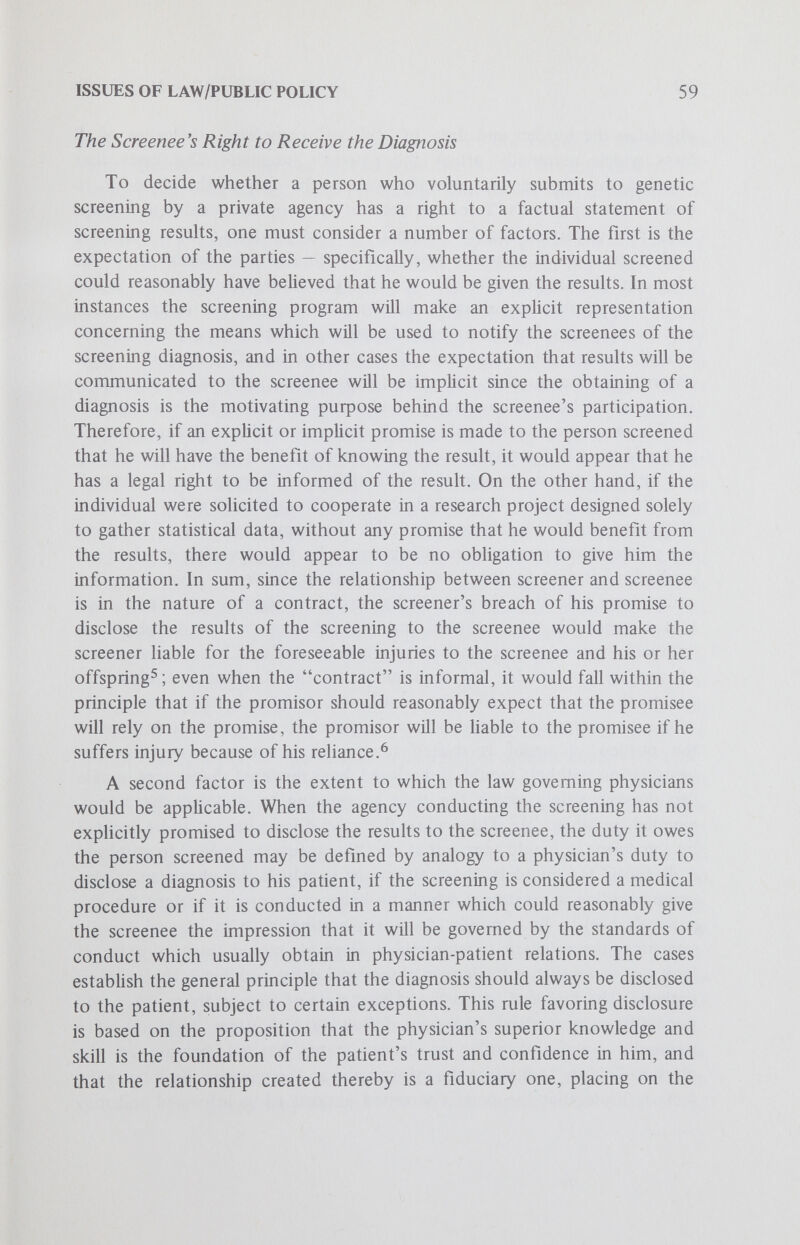 ISSUES OF LAW/PUBLIC POLICY 61 rely on this expectation, the screening agency has a duty to disclose. In other words, the principles derived from the law on the physician-patient relationship lead to the same conclusion as those of the general law of contracts. Where a screening program is conducted not by physicians but entirely by laymen, the duty to disclose a positive result would likely be held to arise also from the same source as in the context of the physician-patient relationship — reasonable expectations and reliance on the part of the individual screened. The lay screener's obligations are not determined by the physician-screener's, since both the duty of the latter to make full disclosure and his quahfied right to withhold information are based on his medical role and expertise and on the trust the patient places in him as a physician. Thus, in such circumstances, reference has to be to the implicit or explicit terms of the agreement between screener and screenee. Insofar as the only purpose of testing is the ascertainment of information on which the screenee may then rely in making decisions about medical treatment or about whether to have children, it seems probable that if a screenee suffers damages because the screener failed to inform him of a positive result, the screener will be held Hable. Situations could arise in which the screener would believe he had good reasons not to disclose, but he would bear a very heavy burden of justifying his action if challenged. A further area where the problem of disclosure may possibly arise is genetic testing carried out during, for instance, the course of a hospital stay or as one of a number of tests in a cUnic or doctor's office. If such testing is done without the patient's knowledge of either its nature or the result, the question of the screener's liability for nondisclosure would also most Hkely be decided in favor of the screenee if he is able to show that injury resulted from his reasonable reliance on those responsible for his physical and medical care to inform him completely about any matters concerning his health. Thus, both physicians^^ and employers who had their employees examined medically have been held liable for failure to disclose information, such as a chest x ray being positive for tuberculosis. As in the case of a physician, although a private agency may have no duty to screen, once it undertakes the test and knows the results it will be Hable for failing to disclose them since [b]y remaining silent, it permits the screenee to rely upon a tacit assurance of safety despite its knowledge of the existence of danger.^ ^ In sum, where the person screened has a justifiable expectation that he will be informed of any positive results, then there is a duty on the screener (ie physician, layman or private agency) to disclose the