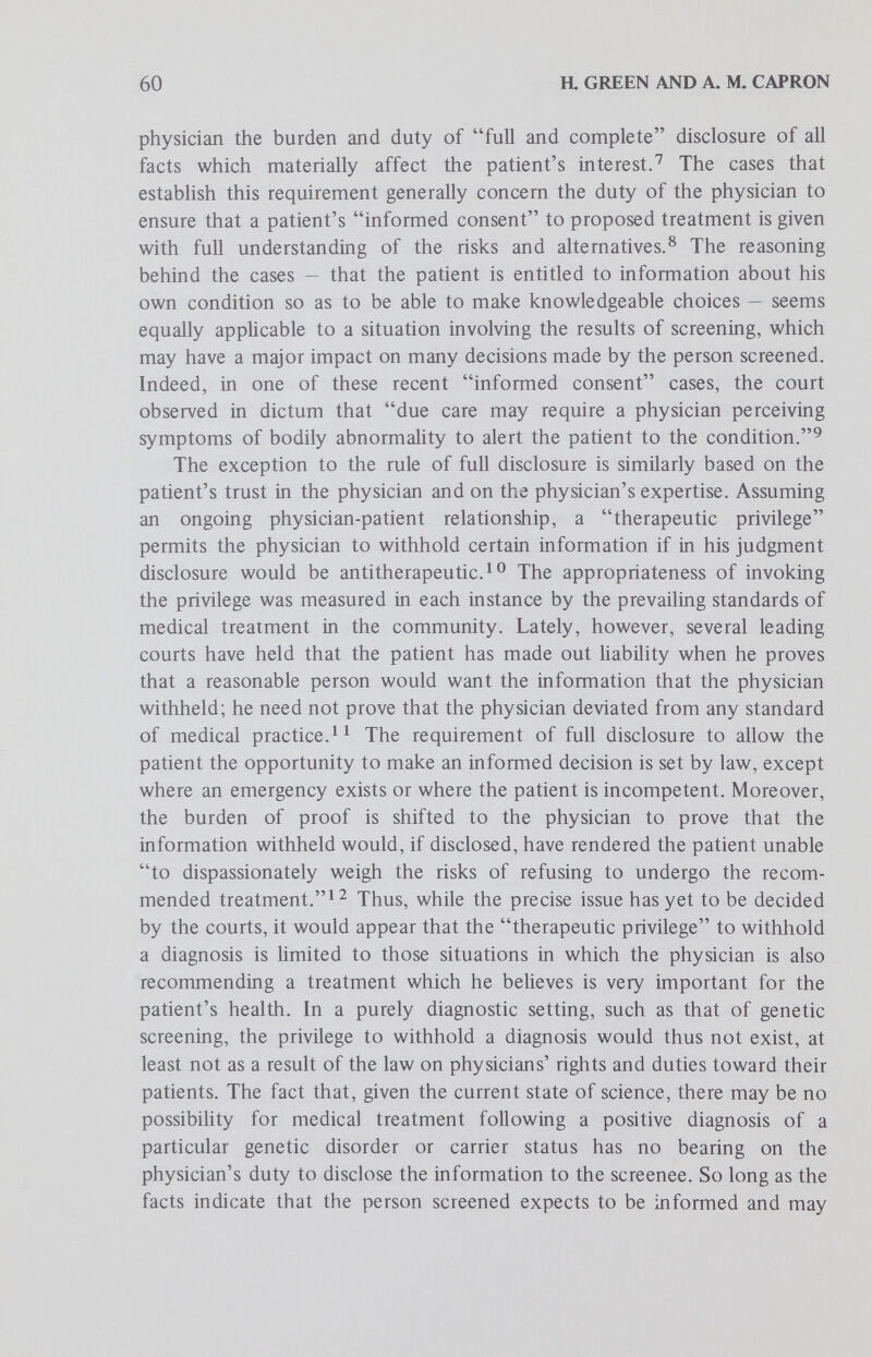 62 a GREEN AND A. M. CAPRON information. A soundly formulated genetic screening program should therefore include a written statement to be given to aU potential screenees describing, among other things, the puфoses of the screening and the screening agency's policy with respect to disclosure of the results to the person screened. Such a statement would define the rights of the person screened and the duties of the screening agency, thereby minimizing or perhaps obviating the need to resolve a dispute according to uncertain common law precedents. Disclosure to Third Persons of Screening Results A second problem concerns the unauthorized disclosure of the results of genetic screening to third persons. Again, when screening is conducted by laymen the analogy to the doctor-patient relationship will be instructive although not necessarily controlling. For screening performed by physicians, the starting point is the Hippocratic Oath which prohibits a physician from revealing matters that he learns about his patients which ought not to be spoken of abroad. The American Medical Association's Principles of Medical Ethics make this commandment more specific; they prohibit a physician from revealing confidences entrusted to him ... or the deficiencies he may observe in the character of patients, except to the extent that disclosure is required by law or is necessary to protect the welfare of the individual or of the community. In some states, the confidentiality of the doctor-patient relationship is reinforced by statutory prohibitions against the disclosure of certain types of information. A distinction must be drawn between the physician-patient privilege and confidentiaUty. Most states have enacted statutes protecting patients from compulsory disclosure by their physicians in judicial proceedings of information about their diagnosis or treatment except where the patient waives the privilege. A physician's breach of this privilege could make him liable to the patient. The principle of confidentiality, on the other hand, applies to disclosures by the physician other than on the witness stand. It is clear that a physician has an ethical duty not to disclose confidential information concerning his patient, but the common law in the United States and England gave patients little protection.^ In recent times, legislatures and courts have been more concerned to assure confidentiality. The cases in which a cause of action against a physician for damages has been recognized involve violation of a statute or violation of a patient-physician contract. For example, in Munzer vs. Baisdell^^ the plaintiff was awarded damages against the superintendent of a hospital for