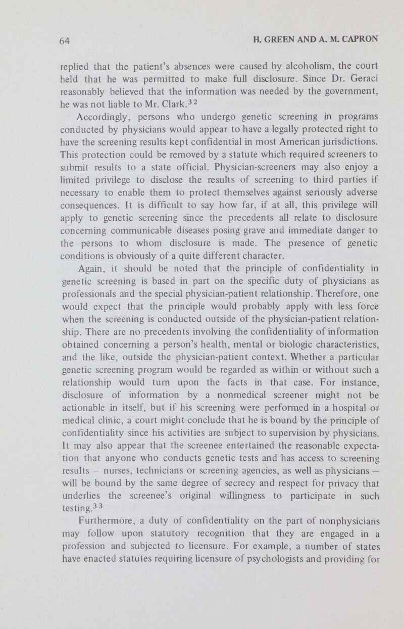 66 a GREEN AND A. M. CAPRON the patient and in protecting his privacy, since the screening occurred because of the patient's complete trust in the physician and cooperation in the tests he prescribed. In cases of involuntary screening, the physician would certainly be held to a duty of confidentiaHty at least as great as that in voluntary screening programs. The problem of disclosure of the information to the patient is, however, much more complex, and has not been resolved by the courts. On the one hand, it can be forcefully argued that the physician has a duty to disclose the information to the patient, particularly if the information could be of benefit to him. On the other hand, the patient's receipt of unsolicited and unexpected information that he has or is a carrier of a genetic disorder could have an unsettling, and perhaps injurious, effect which might justify imposition of liability on the physician. That potential ought to give scieeners further pause before they attempt to test persons without their knowledge and consent, express or imphed. Screening by Public Agencies The discussion of the problems of disclosure and confidentiality with respect to private screening programs apply with equal force to screening programs conducted by public agencies. Moreover, the confidentiality of public health records is required by statute in some states and such statutes would, of course, enhance the protection given to records of genetic screening undertaken by a public body. Voluntary genetic screening programs conducted by public agencies do, however, involve one unique aspect — that is, the possibility that such a program may run afoul of constitutional prohibitions. At least to the extent relevant to genetic screening, the constitutional prohibitions involved apply only to actions of state and federal governments. Of course, a screening program financed in whole or in part by govemmental funds might be regarded as state action subject to constitutional limitations though conducted by a private agency. Since voluntary genetic screening programs conducted or funded by public agencies involve no compulsion and do not impose burdens or deprivations on unwilUng persons, the range of relevant constitutional considerations is sharply limited. The only constitutional issue which might reasonably arise would be whether the equal protection clause of the Fourteenth Amendment forbids making genetic screening available only to specified groups. If, for example a pubHc agency were to provide screening services only to blacks for sickle cell anemia or only to