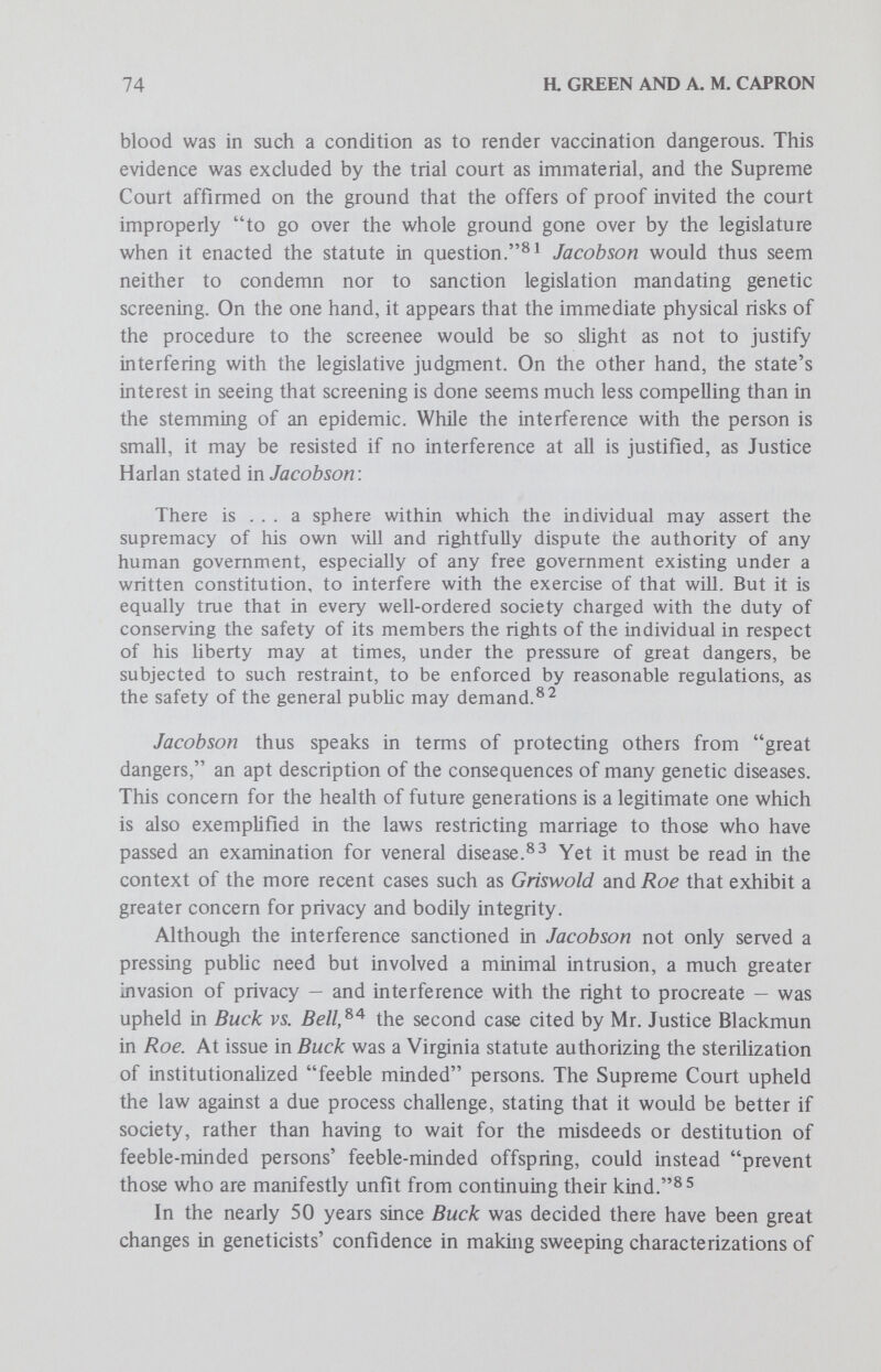 76 R GREEN AND A. M. CAPRON The second reason for the Buck decision flows from the first: Carrie Buck's steriHzation and release were predicted to save the state money, both for her maintenance and for that of any offspring in need of institutional care. Buck would thus appear to validate screening designed to reduce health expenditures. Yet the Supreme Court has recently made clear that a potential saving in state funds, or even a requirement to expend them, is not sufficient grounds for the abridgement of funda¬ mental constitutional rights or for the drawing of an invidious classifica¬ tion.It remains to be seen how the Court would weigh the state's financial interests against the claim that mandatory genetic screening violates a right of privacy or of bodily integrity. Accordingly, while the present state of constitutional law does not provide a definite answer about the validity of compulsory genetic screening, no case stands either as a clear bar to, or an unequivocal precedent for, such a government effort. Clearly, a definite gap remains between the Supreme Court's decisions on fundamental rights and the burdens that may be imposed by mandatory genetic screening. This gap can probably best be bridged by legislation assuring that any such screening programs will not unduly infringe on the privacy or self-deter¬ mination of the people screened. This analysis is limited, however, to the kinds of mandatory genetic screening programs now in existence. Other kinds of genetic screening, — for example, mandatory amniocentesis — would raise more difficult constitutional questions because of the greater burdens and risks involved to the subjects — factors which entered into both the Jacobson and Roe decisions — because mandatory amniocentesis may in fact approach mandatory abortion. Mandatory counseling and abortion or expHcit restrictions on marriage resulting from mandatory screening would probably run afoul of the Griswold doctrine. In addition, the uses to which information resulting from mandatory genetic screening is put may raise new, substantial constitutional problems. The use of the results of niandatory screening for purposes of subsequently classifying individuals for special treatment, — for example, the classification of XYY males for special education or the use of information for insurance or occupational purposes, — might infringe constitutional rights. Equal Protection. If a compulsory genetic screening program were to single out a particular class of persons for screening, members of the class might challenge the program on the ground that it imposed a discrimina¬ tory burden on them in violation of the equal protection clause. Although the problem of classification does not admit of doctrinaire definition,^!