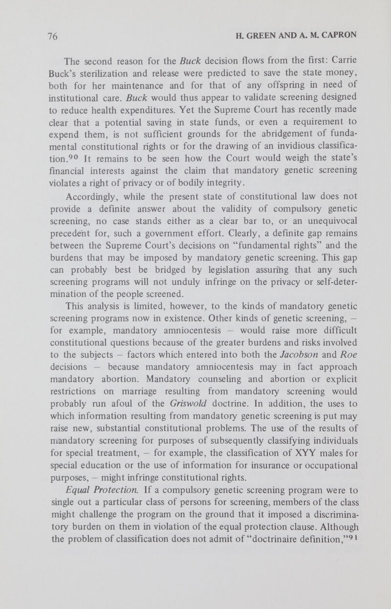 78 a GREEN AND A. M. CAPRON screening programs are probably within the public health powers of the states if they serve any of a number of legitimate govemmental purposes such as supplying research data, diminishing harm to future generations or saving resources. If compulsory screening is applicable to members of specified racial, religious or ethnic groups, it would have to meet a heavy burden of justification, and a violation of the equal protection clause of the Fourteenth Amendment may be found. Compulsory screening may also interfere with a number of fundamental rights, centering on the constitutional right of privacy. Existing case law does not, however, resolve the questions thus presented. In the present state of constitutional law, it is not possible to predict whether a screening program would be held to violate any fundamental constitutionally protected rights. It can be said that it is not clearly ruled out by any decided case, while it is also admitted that a number of older cases which seem to support compulsory screening were decided when the state of the art — both genetic and legal — was fundamentally different than it is today. Footnotes 1. Screening of adults for carrier status may lead to amniocentesis in carrier-carrier pregnancies (if the genetic disease is diagnosable prenatally) and in turn to the abortion of affected fetuses; amniocentesis itself can also be considered a type of screening. Legislators who oppose abortion might thus be tempted to place limits on screening and amniocentesis. Such efforts would clearly run afoul of Roe vs. Wade, 410 U.S. 113, 1973, which not only established a woman's almost unfettered right to undergo a medically-supervised abortion until the point of fetal viability, but also made clear that the state's authority to interfere with any decisions about medical care is severely limited by the individual's constitutional right of privacy. 2. The term diagnosis is used here in the context of the results of the screening procedure; these may either be a firm diagnosis or, more likely, an indication that the individual appears to have or to be a carrier of the genetic condition being screened for, and that further tests should be conducted to establish a definite diagnosis. 3. In this paper, the terms screenee and person screened include any person, such as a parent, guardian, or other designee (such as the physician) of the person actually screened, who would be deemed his legal representative or who was specially designated for this purpose. 4. Other kinds of cases can be visualized. For example, a case in which the screening agency accidentally injures the screenee in the process of performing the tests, or where the screening agency gives false information to third parties. Such cases do not, however, involve unusual legal issues and would be resolved on the basis of the laws of negligence, defamation, etc. For a discussion of the potential liability of screening programs for errors in the choice of the screening procedure, the execution of that procedure and the notification of test results.