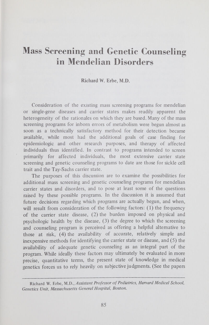 SCREENING/COUNSELING IN MENDELIAN DISORDERS 87 ceptives, etc.) must be identified when present. Often both of these groups of etiologies are eliminated and family studies disclose similar lipid abnormalities in relatives. It is this latter group, those with primary familial hyperlipidemia, with which we are presently concerned. While a large number of investigators have contributed significantly to knowledge of these disorders, the classificafion of these disorders proposed by Fredrickson et al has been particularly useful.^ According to this schema, these families and individuals can be classified into five identifi¬ able but somewhat overlapping groups by chemical (AutoAnalyzer) and physical (plasma electrophoresis and ultracentrifugation) analysis of the distribution and quantity of their plasma lipoproteins. Of the five types, type II is of particular interest because of its frequent occurrence, its autosomal dominant mode of transmission and the predisposition to premature arteriosclerosis which it produces, a predisposition shared by types III and IV.^ According to the studies of Fredrickson and Levy, type II, ox familial hyperbetalipoproteinemia, is the commonest and most extensively charac¬ terized of the hyperlipoproteinemias.^ There appear to be no racial or ethnic barriers to its occurrence. Single-gene, autosomal dominant trans¬ mission appears now to be firmly established.As might be expected where the gene for an autosomal dominant disorder is common, both heterozygotes and homozygotes have been observed. In the less common homozygote, the blood Hpid abnormalities are more extreme, xanthomas appear before the age of 10 years and vascular disease usually is manifest before the age of 20. Diagnostic criteria for the homozygote include demonstration of the type II abnormality in both parents. By contrast, the heterozygote has less extreme (one half to one third of the homozygous levels) but no less characteristic abnormahties of blood lipids, less extensive and later appearing xanthomas and vascular disease, and evidence of type II disease in one or more first-degree relatives. Twenty or more years are required before coronary artery disease begins to appear among the heterozygotes. Recent studies of 104 heterozygotes showed the mean age of onset of coronary artery disease was 43 years in men and 53 years in women. For men the chance of a first heart attack was 5% by age 30, 51% by age 50 and 85% by age 60. For women, the risks were 0 by age 30, 12% by age 50 and 58% by age 60.Studies of families ascertained for various reasons suggest the disorder breeds true, in contrast to the less extensive data on the other types. The gene is thought to be completely penetrant. The exclusion of phenocopies is particularly important. Phenocopies can be produced in individuals and families by a