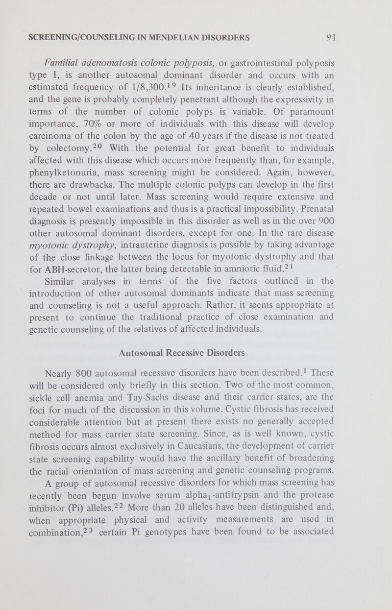 SCREENING/COUNSELING IN MENDELIAN DISORDERS 93 inherited alphaj-antitrypsin deficiency states. As a result of such studies it may in the relatively near future be possible to add these disorders to those already being sought in mass screening and genetic counseling programs (See the paper by Lappé and Roblin in this series.) X-Linked Recessive Disorders Fully 150 X-linked recessive disorders have been described.^ Certainly the most common in the United States, as well as worldwide, is glucose-6-phosphate dehydrogenase (G-6-PD) deficiencyIn the United States, the predominant deficiency is associated with the variant desig¬ nated A~ which affects approximately 11%-12% of black males. Exposure to certain oxidant drugs, such as antimalarials, produces hemolysis is these individuals, but it is usually mild and not a serious threat to health. Because of its general course and since this hemolysis is preventable by avoiding the drugs which promote hemolysis, the burden of this disorder is generally perceived as mÜd. The major reason for mass screening, where this is done, has been to detect the G-6-PD deficient males in order to advise them to avoid the provocative drugs, rather than for genetic counseling. Other X-linked recessive disorders occur at considerably lower fre¬ quency, although some, such as Duchenne muscular dystrophy, impose a heavy burden and are widely recognized as serious by the general public. Consideration of the factors outlined in the introduction raises the possibility that we should now take steps to initiate mass screening and genetic counsehng programs to screen for the carrier state of hemophilia A or X-linked hemophilia. Knowledge of this disease dates to antiquity with the Talmudic fatal exsanguination following circumcision of the sons of several sisters. More recently, it seems likely that Queen Victoria was a carrier of hemophilia A, since two of her granddaughters gave birth to sons with hemophilia — one of whom was Alexis Tsarevich, the only son and heir of Nicholas II, the last Tsar of Russia.^'^ The X-linked pattern was described in 1803 and the coagulation defect in 1893; since that time there has been steady progress in understanding the pathophysiologies of this and related disorders of hemostasis.^^ During this time it has become apparent that there are a number of separate disorders grouped under the general heading of hemophilia and that these are inherited in different mendehan pattems.^^ Precise diagnosis in any given family has relied heavily on laboratory technics which have not always provided a clear distinction between these genetically heterogeneous entities.