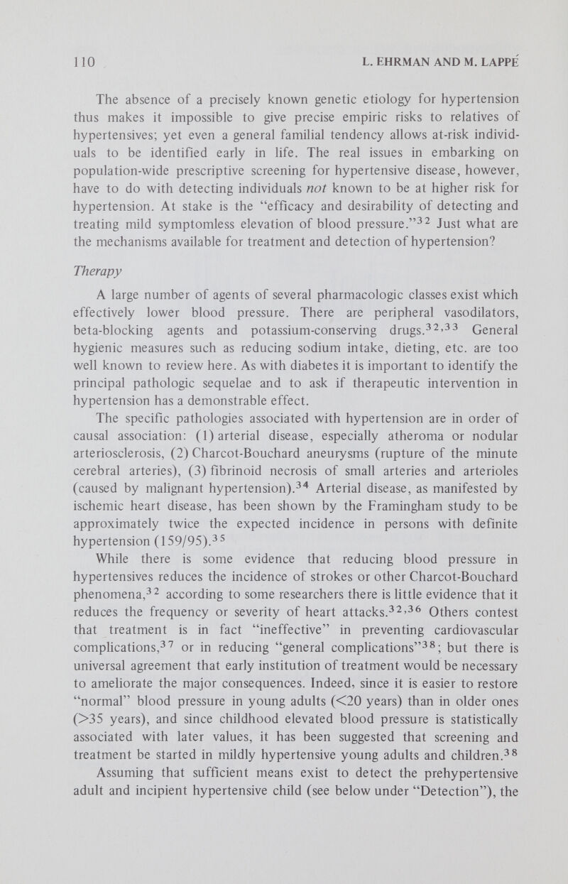 112 L. EHRMAN AND M. LAPPE With regard to a specific carrier detection test for hypertension, one may consider the use of a pressor, ie a stimulus used to increase the activity of some physiologic function, here vasomotor activity. It has been suggested that reactions to a cold pressor may be employed to detect potential essential hypertensives. One arm is submerged in cold water while the resulting degree and rate of elevation in blood pressure are measured in the other arm. The reliabiHty of this test, however, is doubtful.^ ^ In sum, there is as yet no геИаЫе test for identifying the prehyper- tensive; and according to two researchers, there is a pressing need to find the antecedents to hypertension early in life.^^ This situation leaves us with the vexing question raised elsewhere in this volume (see papers by Lappé and Roblin; Powledge; and Murray), as to whether or not large-scale research screens are justifiable, especially in children. The rationale of such screening, as well as that to detect the presymptomatic adult, rests in the main on our future conclusions regarding the efficacy of treatments for moderate hypertension, and the ultimate impact on reducing the estimated 60,000 deaths from hypertension-associated disease yearly We also note that while mass screening seems indicated in view of the large (approxi¬ mately 40%) proportion of undetected cases,^'^'*^ in practice as few as 8% of the newly detected cases return for follow-upThis points to the need for adequate education programs, as well as community involvement. While mass screening has been done recently (Baldwin City, Ga. National Health Survey; Alameda City Blood Pressure Survey; Peoples Gas Co. [Chicago] ; Family Planning Clinics [Washington, D. C.] ; Health Depart¬ ment [New Orleans] ; and Maryland),^^ there are no data on the long-term benefits on a population-wide scale as weighed against possible medical or psychosocial risks or hazards of early intervention. There are reports of unnecessary referrals and worry following hypertension screening^'*; and in the absence of reliable evidence that the clinical expression of prehypertension can be delayed or prevented,^^ we believe it would be premature to institute such programs on a mass scale. The need to improve, the efficacy of hypertension screening programs has been recognized by at least one state subcommittee.'^^ [Guidelines are available from Dr. S. B. Garbus; Louisiana State University Medical Center, 1542 Tulane Avenue, New Orleans, La. 70112.] Neural Tube Defects The two principal neural tube defects are anencephaly and spina bifida. Anencephaly is characterized by the absence of the bones of the