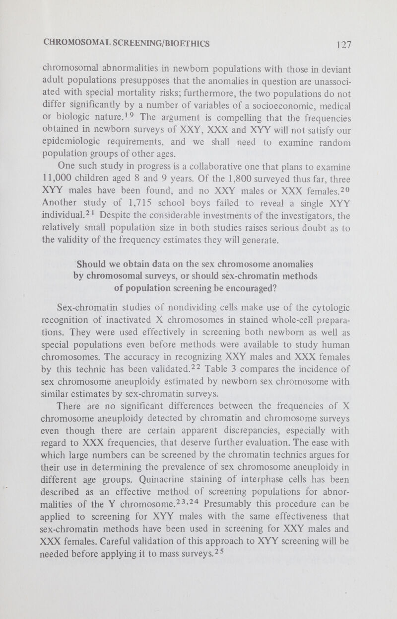 CHROMOSOMAL SCREENING/BIOETHICS 129 and an uncertain proportion have congenital defects of a physical nature.2 7 latter characteristic may well be influenced by the method of ascertaining the described individuals. There is considerable evidence from sex-chromatin surveys that there is a higher rate of triple-X females in institutions for the mentally retarded than in newborn popula- tions.2®'^'^ There has been little or no special attention paid to this entity by disciplines interested in problems of learning, and there is no evidence that XXX individuals have special adaptation problems other than those related to their learning disabiUty. XYY The XYY dilemma has been thoroughly aired in both the popular and scientific press. There is no doubt that the frequency of males with an XYY complement is greater in certain types of security hospitals or prisons than in the newborn population.^ Evidence to date suggests that an extra Y chromosome does not markedly affect intelligence, but may in an undefined way influence social behavior.^o As with the XXX data, appropriate control populations have not been studied; so prevalences in special populations have been compared principally with those obtained in surveys of newborn infants. An excellent synthesis has been made by Hook^^ of the current status of information about the significance of an XYY genotype: Discovery of an extra sex chromosome (ie Y chromosome) in a male hardly predicts antisocial behavior with the confidence, for instance, that the observation of trisomy 21 predicts mental retardation. He further concludes that Telling the parents of the diagnosis and possible prognosis is hkely to induce more difficulties for both child and family than not informing them, particularly since the precise behavioral risks are uncertain and there are no therapeutic preventive measures known at present that are specific for an individual with the XYY genotype. XXY The XXY phenotype in contrast to both the XXX and XYY is nearly always associated with significant abnormalities of gonadal function, both in terms of reproductive capacity and hormonal homeostasis (the so-called Klinefelter syndrome). Surveys of populations of males with compromised mental function have established with reasonable confidence that the XXY individual is likely to be found in institutions for the moderately retarded (IQ around 50), more so than in those for the severely retarded. The severely retarded individual is more likely to be identified and sequestered by society than the deviant who is closer to the population norm.