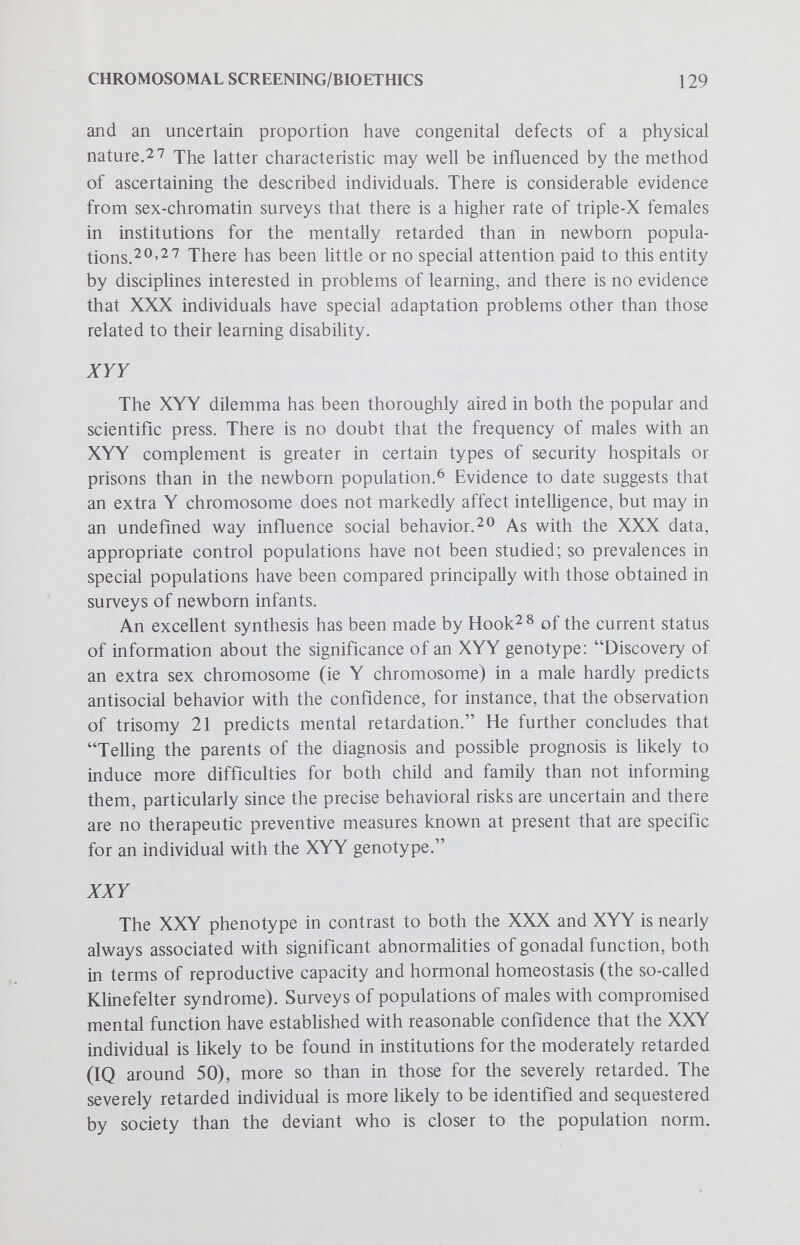 CHROMOSOMAL SCREENING/BIOETHICS 131 sex-chromatin methods to identify significant numbers of XXY subjects in childhood. There is no special justification for testing newborns for this purpose. What is the appropriate age group can be debated; it might be age 6 years (when entering the educational process) or 10 (when the early signs of gonadal maturation, at least by laboratory criteria, are usually in evidence), or it might be more broadly defined to include entire school populations. Programs of study and therapeutic experimentation must be implemented by the combined resources of scientists concerned with learning and behavior and those who deal with hormonal regulation and metabolism. The study population should be enUsted by estabUshed voluntary consent procedures, at least for the investigations of identified XXY subjects, almost certain to involve trials with therapeutic agents. Claims of beneficial effects of therapies will need scientific validation, and wiU require experiments with control (placebo-treated) groups. Should voluntary procedures be insisted upon for the identification of XXY individuals in these study populations? Legislation might be enacted that would require the sex-chromatin screening of males to diagnose XXY individuals. The age of the study population might be specified, just as the age that a state requires children to enter into compulsory education. There is ample precedent for this in legislation, existing in nearly all of the states of the United States, that requires the testing of all newborn infants for phenylketonuria. (See also the review by Green and Capron in this series.) Most such laws do not require study and treatment, only screening for the disease. Certainly, such compulsory diagnosis of XXY males should come only after the appropriate legislative bodies have been convinced of the wisdom of establishing this type of mass survey for the puфose of identifying a research population — clearly a novel, but perhaps not unreasonable, alliance between medical science and the poHtical process. The adoption of such a process would presumably occur after a legislature has been convinced that special education methods, preventive mental health technics and hormonal therapies would result in sufficient benefit to the population of XXY individuals, estimated to constitute 0.1%-0.2% of males. The individuals concerned, if experimental therapies were indeed beneficial, could become more productive and happier members of society, and there would be a corresponding reduction in the demands on pubhcly supported custodial institutions that include security hospitals and prisons.