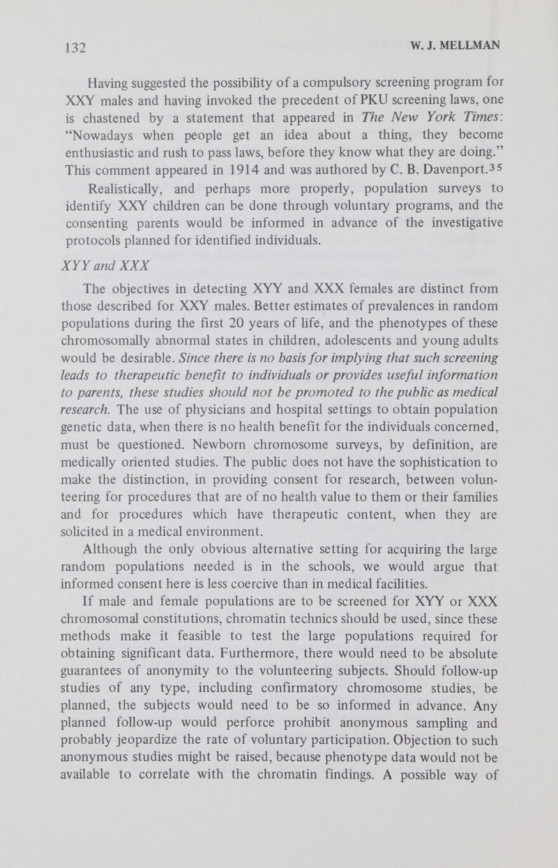 134 W. J. MELLMAN most efficient methods of acquiring the necessary population samples. As currently perceived, there are intrinsic differences between the biomedical significance of the XYY and XXX genotypes on the one hand and that of the XXY on the other. The care and investigation of XXY individuals, who are generally recognized to have disorders of body and mind, are proper medical concerns. Although there is currently no basis for promoting the study of XYY and XXX by legislative fiat, there exists the question (perhaps raised out of devilment) of whether society can or should require the identification of its XXY members, if it beheves that the proposed therapeutic investigations may benefit these individuals. Superficially at least, there is little or no substantial difference between legislating XXY screening and the existing PKU screening laws. Society appears to look upon the latter program, which is appHed to newborn infants, as a benevolence of the state, not an abridgment of individual choice. Or is the newborn a special class of citizen distinct from the XXY male, who might best be screened for at age 6, 10 or older? The dilemmas are profound, yet the stage has now been reached in the acquisition of knowledge about the chromosomes of human populations when geneticists and society should consider together how best to obtain and apply such information. References 1. Rutovitz, D., Cameron, J., Farrow, A. S. J. et al: Instrumentation and organization for chromosome measurement and karyotype analysis. Pfizer Med. Mono. (Human Population Cytogenetics), 5:282, 1969. 2. Wald, N., Ranshaw, R. W., Herron, J. M. and Castle, J. G.: Progress on an automatic system for cytogenetic analysis. Pfizer Med. Mono. (Human Popula¬ tion Cytogenetics), 5:264, 1969. 3. Wright, S. W,, Crandall, B. F. and Boyer, L. (eds.): Perspectives in Cytogenetics. Springfield:Charles С Thomas, 1972, p. 309. 4. Nowell, P. C. and Hungerford, D. A.: Chromosome studies on normal and leukemic human leukocytes. J. Nat. Cancer Inst., 25:85, 1962. 5. Buckton, K. E., Jacobs, P. A., Court-Brown, W. M. and Doll, R.: A study of the chromosome damage persisting after x-ray therapy for ankylosing spondylitis. Lancet, 2:616, 1962. 6. Smith, P. G. and Jacobs, P. A.: Incidence studies of constitutional chromosome abnormalities in the post-natal population. Pfizer Med. Mono. (Human Popula¬ tion Cytogenetics), 5:160, 1970. 7. Court-Brown, W. M., Buckton, K. E., Jacobs, P. A. et al: Chromosome Studies on Adults. Eugenics Lab. Mem. No. 42, Galton Lab., University College, London. London:Cambridge University Press, 1966. 8. Jacobs, P. A., Brunton, M., Melville, M. M. et al: Aggressive behaviour, mental subnormality and the XYY mÚQ. Nature (London), 205:1351, 1965.