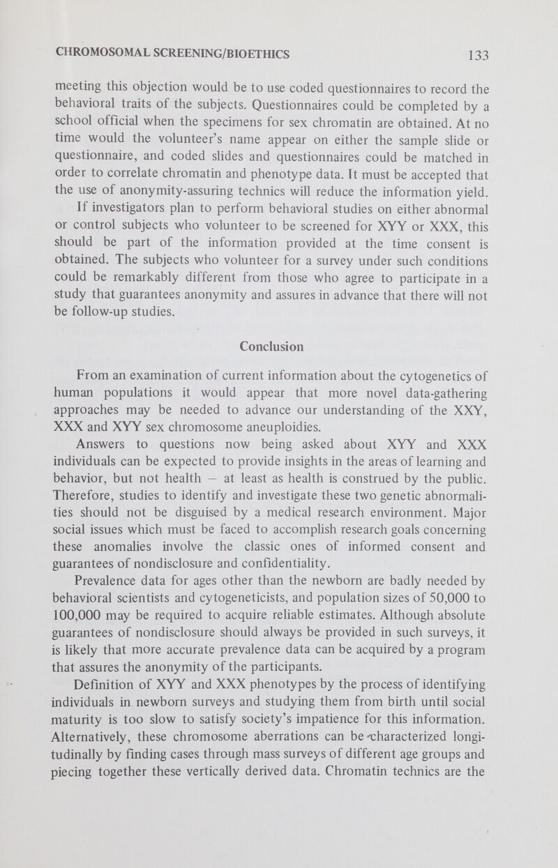 CHROMOSOMAL SCREENING/BIOETHICS 135 9. Jacobs, P. A., Price, W. H., Court-Brown, W. M. et al: Chromosome studies on men in a maximum security hospital. Ann. Hum. Genet., 31:339, 1968. 10. Casey, M. D., Blank, C. E., Street, D. R. K. et al: YY chromosomes and antisocial behaviour. Lancet, 2:859, 1966. 11. Court-Brown, W. M.: Males with an XYY sex chromosome complement. J. Med. Genet., 5:341, 1968. 12. Craig-Holmes, A. P., Moore, F. B. and Shaw, M. W.: Polymorphism of human C-band heterochromatin I. Frequency of variants. Amer. J. Hum. Genet., 25:181, 1973. 13. Lubs, H., Patel, S., Kimberling, W. et al: Correlations between low I.Q., race and variations in Q and С banding. Amer. J. Hum. Genet., 25:47a, 1973. 14. Eller, е., Frankenburg, W., Puck, M. and Robinson, A.: Prognosis in newborn infants with X-chromosomal abnormalities. Pediatrics, 47:681, 1971. 15. de la ChapeUe, A.: Nature and origin of males with XX sex chromosomes. Amer. J. Hum. Genet., 24:1\, 1972. 16. Court-Brown, W. M. and Smith, P. G.: Human population cytogenetics. Brit. Med. Bull, 25:14, 1969. 17. Court-Brown, W. M.: Sex chromosome aneuploidy. Int. Rev. Exp. Path., 7:31, 1969. 18. Report on the XYY Chromosomal Abnormality, bulletin 2103. U. S. Public Health Service, National Institutes of Mental Health, 1970. 19. Kessler, S. and Moos, R. H.: Behavioral aspects of chromosomal disorders. Ли«. Rev. Med., 24:89, 1973. 20. Patii, S., Lubs, H., Kimberling, W. et al: Chromosome abnormalities in 7 and 8 year old children. Amer. J. Hum. Genet., 25:58a, 1973. 21. Borgaonkar, D. S.: Chromosome survey of Maryland boys. Amer. J. Hum, Genet., 24:13a, 1972. 22. Wright, S. W., Crandall, B. F. and Boyer, L. (eds.): Perspectives in Cytogenetics. Springfield:Charles С Thomas, 1972, p. 297. 23. Greensher, A,, Gersh, R., Peakman, D. and Robinson, A.: Screening of newborn infants for abnormalities of the Y chromosome. J. Pediat., 79:305, 1971. 24. Dorus, E. В., Dorus, W. and Telfer, M. A.: Prevalence and personality characteristics of 47,XYY males in a sample of non-institutionalized males. Amer. J. Hum. Genet., 25:24a, 1973. 25. Hsu, L. Y. F., Dubin, E. C., Kerenyi, T. and Hirschorn, K.: Results and pitfalls in prenatal cytogenetic diagnosis. J. Med. Genet., 10:112, 1973. 26. Robinson, A., Goad, W. В., Puck, T. T. and Harris, J. S.: Studies on chromosomal nondisjunction in man III. Amer. J. Hum. Genet., 21 :Л66, 1969. 27. Barr, M. L., Sergovich, F. R., Carr, D. H. and Shaver, E. L.: The triple-X female: An appraisal based on a study of 12 cases and a review of the literature. Cañad. Med. Ass. J., 707:247-258, 1969. 28. Hook, E. В.: Behavioral implications of the human XYY genotype. Science, 779:139, 1973. 29. Kaplan, N. M. and Norfleet, R. G.: Hypogonadism in young men (with emphasis on Klinefelter's syndrome). Лпи. Int. Med., 54:461-481, 1961. 30. Becker, K. L., Hoffman, D. L., Albert, A. et al: Klinefelter's syndrome. Arch. Int. Med., 775:314, 1966. 31. Lipsett, M. В., Davis, T. E., Wilson, H. and Canfield, C. J.: Testosterone