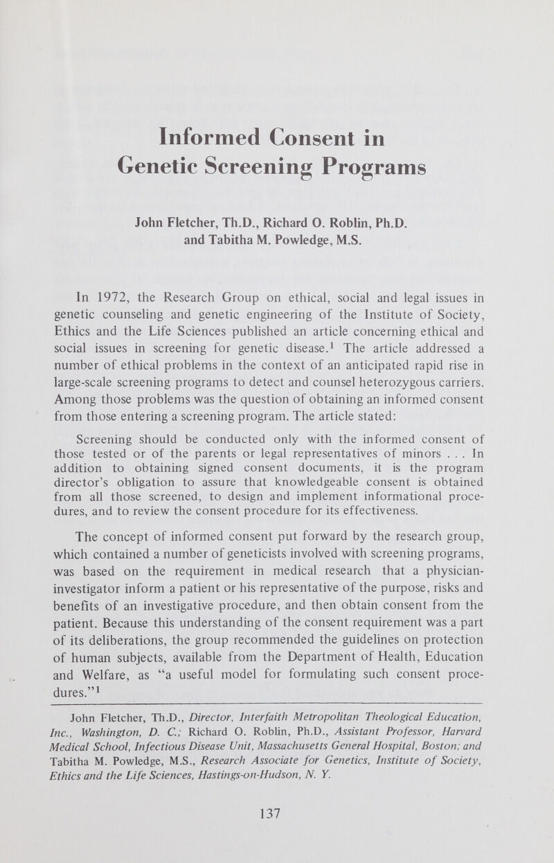 INFORMED CONSENT IN GENETIC SCREENING 139 of the screenee at the test site constituted implied consent (Screeners A and E) to the view that written consent forms were desirable (Screener F). As an example of the implied consent position, one program director stated: My attitude is that if people make an appointment and come in voluntarily, that constitutes consent. They get information. At any point they wish they could decide not to take the test, and some don't. From a practical standpoint, the members of the staff feel that the risks are minimal anyway. Going through rigid informed consent procedures might get in the way, and we do not want to keep people from the test. (Screener A) At the other end of the spectrum, another program director responded: Well, I certainly think it means a written consent. I don't think it means a verbal consent. That's one rather simple thing. (Screener F) Our survey of consent practices revealed that two programs required some form of written consent for the blood test (Screeners В and F), one program was in the process of developing a written consent form (Screener C), one program regarded completion of a prescreening questionnaire as tantamount to implied consent (Screener D), and two programs used no formal consent procedures (although one of the last two did require written consent from parents or guardians of minors. (Screeners A and E) Do the HEW human experimentation guidelines apply to genetic screening programs? All six program directors responded that they did not think so. Five of them stated that voluntary screening programs were a public health service, not a research project, and thus human experimentation guidelines did not apply. As one program director put it: Screening is a well-established chapter in public medicine. Its earher forms were screening for ТВ, glaucoma, heart disease, diabetes and hypertension. There are all sorts of side effects of medical screening, but people are not told about them. (Screener A) However, two program directors (Screeners E and F) indicated that if a screening program incorporated additional research components, such as in-depth attitude studies, then the HEW human experimentation guidelines should become apphcable. In addition, one program director somewhat quahfied his general position that the HEW guidelines did not apply: