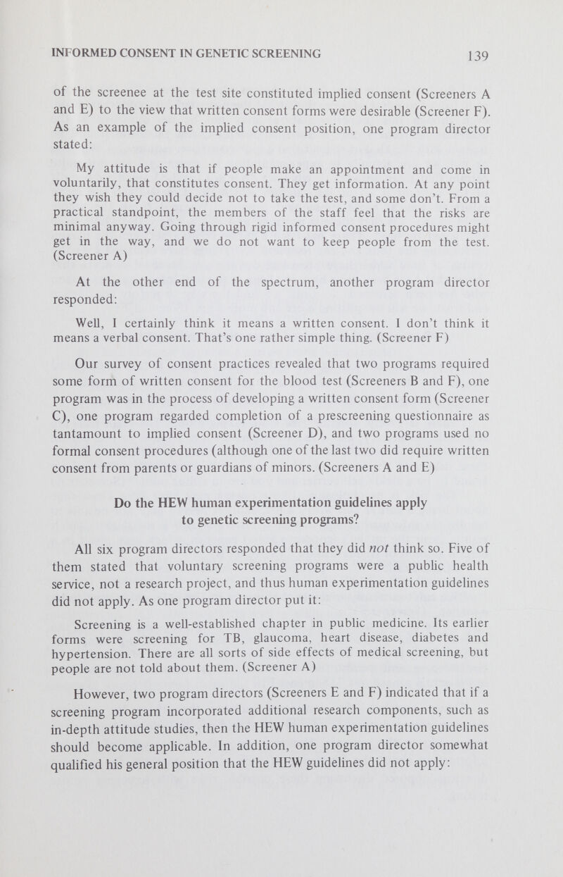 INFORMED CONSENT IN GENETIC SCREENING 141 What is it that you would like each screenee to know? There was some ambiguity in this question, since it was not specified whether the screenee should know this information before or after screening. However, the following pieces of information were said to be desirable by one or more program directors; 1. The incurability of the disease. 2. The influence on reproductive life. 3. The involvement of personal privacy. 4. An understanding of the program and its purposes. 5. How the information will be used. 6. The confidentiaHty of the information. 7. The odds of having an affected child. 8. The nature of the disease. 9. The difference between a carrier and a homozygote. 10. How the condition might affect the patient, his or her offspring and subsequent generations. 11. How the knowledge might influence a screenee's choice of mate. 12. Better knowledge about genetic abnormalities in general. We found that no single concern was mentioned by all — or even most — screening program directors. Other Relevant Comments One director (of Program B) was aware that his educational material did not mention consent issues and what he would like the screenee to know, but another supervisor of that program was not aware whether the material mentioned the consent issue at all. They thought that it would be possible to add a page dealing with consent questions to the current questionnaire. All directors indicated a willingness to experiment with different consent procedures to assure quality informed consent. Some felt the chief problem was lack of personnel and funds. Half of the program directors expressed concern that too much information given to potential screenees might frighten them out of being tested. (Screeners A, С and F) Conclusions and Recommendations The fact that two out of six of the program directors interviewed said they require written informed consent prior to screening disproves our original hypothesis that program directors reject the applicability of a