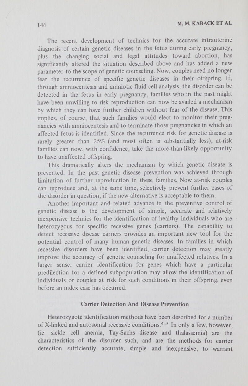 148 M. M. KABACK ET AL Tay-Sachs Disease; The Model Tay-Sachs disease (TSD) is the first recessive condition in which a prospective approach to disease prevention has been appHed.^ Three considerations, unique to this condition, provide the rationale for this effort: 1. The disease occurs in a defined population, thereby making effective screening feasible. TSD occurs 100 times more frequently in Jewish infants of Eastern and central European ancestry (Ashkenazi Jews). The heterozygote frequency is estimated to be about 1 in 30 in this group and about 1 in 300 among non-Jews. About 1 in 900 Jewish couples, therefore, would be expected to be at risk for TSD in their offspring.^ 2. Activity of the lysosomal isoenzyme hexosaminidase A (Hex A), is significantly reduced in the tissues, blood cells and body fluids of individuals heterozygous for this recessive gene, compared with that in noncarriers.® 3. An accurate method for the prenatal detection of TSD exists.^'^ ® Activity of Hex A is totally deficient in the amniotic fluid and cultured amniotic fluid cells obtained from pregnancies in which the fetus has TSD. For these reasons, TSD is the first recessive disorder which lends itself to a prospective prevention program without imposing serious restrictions on the mate selection choices of individuals or the reproductive hopes of a couple. Carrier screening among individuals of childbearing age in the defined population should permit the identification of couples at risk for TSD in their offspring. Roughly 1 in 900 couples in the Jewish population would be expected to be found at risk. Once identified and appropriately counseled, selective monitoring of all pregnancies in those identified at-risk couples could permit successful reproduction in these families and effective disease prevention at the same time. With these considerations in mind, a voluntary, community-based, adult genetic screening program directed at the prospective prevention of this rare autosomal recessive disease was initiated in 1971 in the Baltimore-Washington areas. ^ ^ Voluntary screening of a healthy adult population to identify individuals who carry deleterious genes is a new concept in health care and raises complex questions. An alternative approach, mandatory (or legis¬ lated) screening, although easier to implement perhaps, was regarded as unwarranted, unnecessary and ethically unacceptable. Accordingly, it was